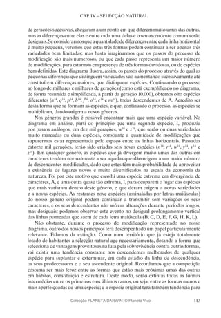 113
CAP. IV – SELECÇÃO NATURAL
de gerações sucessivas, chegaram a um ponto em que diferem muito umas das outras,
mas as diferenças entre elas e entre cada uma delas e o seu ascendente comum serão
desiguais.Seconsiderarmosqueaquantidadedediferençasentrecadalinhahorizontal
é muito pequena, veremos que estas três formas podem continuar a ser apenas três
variedades bem limitadas; mas basta imaginarmos que os passos do processo de
modificação são mais numerosos, ou que cada passo representa um maior número
de modificações, para estarmos em presença de três formas duvidosas, ou de espécies
bem definidas. Este diagrama ilustra, assim, os passos do processo através do qual as
pequenas diferenças que distinguem variedades vão aumentando sucessivamente até
constituírem diferenças maiores, que distinguem espécies. Continuando o processo
ao longo de milhares e milhares de gerações (como está exemplificado no diagrama,
de forma resumida e simplificada, a partir da geração 10.000), obtemos oito espécies
diferentes (a14
, q14
, p14
, b14
, f14
, o14
, e14
e m14
), todas descendentes de A. Acredito ser
desta forma que se formam as espécies, e que, continuado o processo, as espécies se
multiplicam, dando origem a novos géneros.
Nos géneros grandes é possível encontrar mais que uma espécie variável. No
diagrama em análise, parti do princípio que uma segunda espécie, I, produziu
por passos análogos, em dez mil gerações, w10
e z10
, que serão ou duas variedades
muito marcadas ou duas espécies, consoante a quantidade de modificações que
supusermos estar representada pelo espaço entre as linhas horizontais. Passadas
catorze mil gerações, terão sido criadas seis novas espécies (n14
, r14
, w14
, y14
, v14
e
z14
). Em qualquer género, as espécies que já divergem muito umas das outras em
caracteres tendem normalmente a ser aquelas que dão origem a um maior número
de descendentes modificados, dado que estes têm mais probabilidade de aproveitar
a existência de lugares novos e muito diversificados na escala da economia da
natureza. Foi por este motivo que escolhi uma espécie extrema em divergência de
caracteres, A, e uma outra quase tão extrema, I, para ocuparem o lugar das espécies
que mais variaram dentro deste género, e que deram origem a novas variedades
e a novas espécies. As restantes nove espécies (assinaladas por letras maiúsculas)
do nosso género original podem continuar a transmitir sem variações os seus
caracteres, e os seus descendentes não sofrem alterações durante períodos longos,
mas desiguais: podemos observar este evento no desigual prolongamento vertical
das linhas ponteadas que saem de cada letra maiúscula (B, C, D, E, F, G, H, K, L).
Não obstante, durante o processo de modificação representado no nosso
diagrama, outro dos nossos princípios terá desempenhado um papel particularmente
relevante. Falamos da extinção. Como num território que já esteja totalmente
lotado de habitantes a selecção natural age necessariamente, dotando a forma que
selecciona de vantagens proveitosas na luta pela sobrevivência contra outras formas,
vai existir uma tendência constante nos descendentes melhorados de qualquer
espécie para suplantar e exterminar, em cada estádio da linha de descendência,
os seus predecessores e o seu ascendente original. Recordamos que a competição
costuma ser mais feroz entre as formas que estão mais próximas umas das outras
em hábitos, constituição e estrutura. Deste modo, serão extintas todas as formas
intermédias entre os primeiros e os últimos ramos, ou seja, entre as formas menos e
mais aperfeiçoadas de uma espécie; e a espécie original terá também tendência para
Colecção PLANETA DARWIN: © Planeta Vivo
 