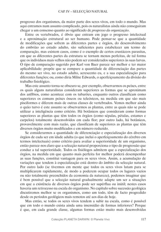 117
CAP. IV – SELECÇÃO NATURAL
progresso dos organismos, da maior parte dos seres vivos, em todo o mundo. Mas
aqui entramos num assunto complicado, pois os naturalistas ainda não conseguiram
chegar a um consenso quanto ao significado de progresso da organização.
Entre os vertebrados, é óbvio que entram em jogo o progresso intelectual
e a aproximação estrutural ao ser humano. Pode pensar-se que a quantidade
de modificações que sofrem as diferentes partes e órgãos, do desenvolvimento
do embrião ao estado adulto, são suficientes para estabelecer um termo de
comparação, mas existem casos, como é o exemplo de certos crustáceos parasitas,
em que as diferentes partes da estrutura se tornam menos perfeitas, de tal forma
que os indivíduos mais velhos não podem ser considerados superiores às suas larvas.
O tipo de comparação sugerido por Karl von Baer parece ser melhor e ter maior
aplicabilidade: propõe que se compare a quantidade de diferenciação das partes
do mesmo ser vivo, no estado adulto, acrescento eu, e a sua especialização para
diferentes funções; ou, como diria Milne Edwards, o aperfeiçoamento da divisão do
trabalho fisiológico.
Mas este assunto torna-se obscuro se, por exemplo, observarmos os peixes, entre
os quais alguns naturalistas consideram superiores as formas que se aproximam
dos anfíbios, como acontece com os tubarões, enquanto outros classificam como
superiores os comuns peixes ósseos ou teleósteos, na medida em que são mais
pisciformes e diferem mais de outras classes de vertebrados. Vemos melhor ainda
o quão turvo é este assunto se observarmos as plantas, entre as quais não se pode
utilizar a inteligência como critério. Há botânicos que consideram como formas
superiores as plantas que têm todos os órgãos (como sépalas, pétalas, estames e
carpelos) totalmente desenvolvidos em cada flor; por outro lado, há botânicos,
provavelmente com mais razão, que classificam de superiores as plantas que têm
diversos órgãos muito modificados e em número reduzido.
Se considerarmos a quantidade de diferenciação e especialização dos diversos
órgãos de cada ser em idade adulta (o que inclui o aperfeiçoamento do cérebro em
termos intelectuais) como critério para avaliar a superioridade de um organismo,
então parece-nos claro que a selecção natural proporciona o tipo de progressão que
conduz a tal superioridade. Todos os fisiólogos admitem que a especialização dos
órgãos, na medida em que quanto mais perfeita for melhor poderá desempenhar
as suas funções, constitui vantagem para os seres vivos. Assim, a acumulação de
variações que tendem à especialização está dentro do âmbito da selecção natural.
Por outro lado (se tivermos em mente que todos os seres vivos lutam para se
multiplicarem rapidamente, de modo a poderem ocupar todos os lugares vazios
ou não totalmente preenchidos da economia da natureza), podemos imaginar que
é bem possível que a selecção natural gradualmente adapte um ser a situações
em que a existência de diversos órgãos pode ser supérflua ou inútil; nestes casos
haveria um retrocesso na escala do organismo. No capítulo sobre sucessão geológica
discutiremos melhor se os organismos, como um todo, têm de facto progredido
desde os períodos geológicos mais remotos até aos dias de hoje.
Mas então, se todos os seres vivos tendem a subir na escala, como é possível
que em todo o mundo exista ainda uma imensidão de formas inferiores? Porque
é que, em cada grande classe, algumas formas estão muito mais desenvolvidas
Colecção PLANETA DARWIN: © Planeta Vivo
 