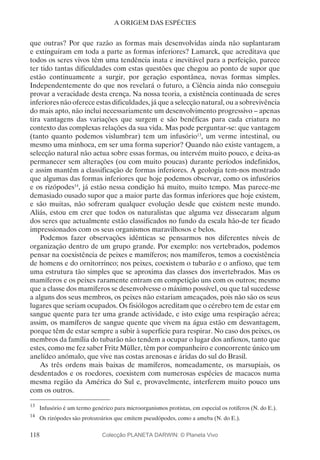 118
A ORIGEM DAS ESPÉCIES
que outras? Por que razão as formas mais desenvolvidas ainda não suplantaram
e extinguiram em toda a parte as formas inferiores? Lamarck, que acreditava que
todos os seres vivos têm uma tendência inata e inevitável para a perfeição, parece
ter tido tantas dificuldades com estas questões que chegou ao ponto de supor que
estão continuamente a surgir, por geração espontânea, novas formas simples.
Independentemente do que nos revelará o futuro, a Ciência ainda não conseguiu
provar a veracidade desta crença. Na nossa teoria, a existência continuada de seres
inferiores não oferece estas dificuldades, já que a selecção natural, ou a sobrevivência
do mais apto, não inclui necessariamente um desenvolvimento progressivo – apenas
tira vantagens das variações que surgem e são benéficas para cada criatura no
contexto das complexas relações da sua vida. Mas pode perguntar-se: que vantagem
(tanto quanto podemos vislumbrar) tem um infusório13
, um verme intestinal, ou
mesmo uma minhoca, em ser uma forma superior? Quando não existe vantagem, a
selecção natural não actua sobre essas formas, ou intervém muito pouco, e deixa-as
permanecer sem alterações (ou com muito poucas) durante períodos indefinidos,
e assim mantêm a classificação de formas inferiores. A geologia tem-nos mostrado
que algumas das formas inferiores que hoje podemos observar, como os infusórios
e os rizópodes14
, já estão nessa condição há muito, muito tempo. Mas parece-me
demasiado ousado supor que a maior parte das formas inferiores que hoje existem,
e são muitas, não sofreram qualquer evolução desde que existem neste mundo.
Aliás, estou em crer que todos os naturalistas que alguma vez dissecaram algum
dos seres que actualmente estão classificados no fundo da escala hão-de ter ficado
impressionados com os seus organismos maravilhosos e belos.
Podemos fazer observações idênticas se pensarmos nos diferentes níveis de
organização dentro de um grupo grande. Por exemplo: nos vertebrados, podemos
pensar na coexistência de peixes e mamíferos; nos mamíferos, temos a coexistência
de homens e do ornitorrinco; nos peixes, coexistem o tubarão e o anfioxo, que tem
uma estrutura tão simples que se aproxima das classes dos invertebrados. Mas os
mamíferos e os peixes raramente entram em competição uns com os outros; mesmo
que a classe dos mamíferos se desenvolvesse o máximo possível, ou que tal sucedesse
a alguns dos seus membros, os peixes não estariam ameaçados, pois não são os seus
lugares que seriam ocupados. Os fisiólogos acreditam que o cérebro tem de estar em
sangue quente para ter uma grande actividade, e isto exige uma respiração aérea;
assim, os mamíferos de sangue quente que vivem na água estão em desvantagem,
porque têm de estar sempre a subir à superfície para respirar. No caso dos peixes, os
membros da família do tubarão não tendem a ocupar o lugar dos anfioxos, tanto que
estes, como me fez saber Fritz Müller, têm por companheiro e concorrente único um
anelídeo anómalo, que vive nas costas arenosas e áridas do sul do Brasil.
As três ordens mais baixas de mamíferos, nomeadamente, os marsupiais, os
desdentados e os roedores, coexistem com numerosas espécies de macacos numa
mesma região da América do Sul e, provavelmente, interferem muito pouco uns
com os outros.
13
	 Infusório é um termo genérico para microorganismos protistas, em especial os rotíferos (N. do E.).
14
	 Os rizópodes são protozoários que emitem pseudópodes, como a ameba (N. do E.).
Colecção PLANETA DARWIN: © Planeta Vivo
 