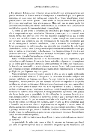 120
A ORIGEM DAS ESPÉCIES
a dois géneros distintos, mas próximos um do outro, tiverem ambas produzido um
grande números de formas novas e divergentes, é concebível que estas possam
aproximar-se tanto umas das outras que teriam de ser todas classificadas como
pertencentes a um mesmo género. Deste modo, os descendentes de dois géneros
divergentes convergiriam para um só género. Mas creio que na maior parte dos
casos seria muito arrojado atribuir uma similitude de estrutura entre descendentes
modificados a partir de formas distintas à convergência.
A forma de um cristal é determinada unicamente por forças moleculares, e
não é surpreendente que substâncias diferentes possam por vezes assumir essa
mesma forma: mas entre os seres vivos não podemos esquecer-nos de que a forma
de cada um está dependente de numerosas relações complexas, nomeadamente
das variações que surgem (e que são consequência de causas tão intrincadas que
as não conseguimos deslindar totalmente, como a natureza das variações que
foram preservadas ou seleccionadas, que depende das condições de vida físicas
circundantes, e ainda mais dos organismos que habitam o mesmo meio e com que
cada ser entra em competição) e das heranças (e a hereditariedade é por si só um
elemento flutuante), transmitidas por inúmeros ascendentes, cujas formas foram
determinadas por relações igualmente complexas.
Seria verdadeiramente incrível se os descendentes de dois organismos, que
originalmente diferiam um do outro de forma assinalável, alguma vez convergissem
de tal forma que chegassem a ter quase uma identidade em toda a sua organização.
Se isto tivesse acontecido, encontraríamos a mesma forma, independentemente
das conexões genéticas, em formações geológicas muito separadas; ora a evidência
geológica de que dispomos sugere o oposto.
Watson também colocou objecções quanto à ideia de que a acção continuada
da selecção natural, associada à divergência de caracteres, tenderia a originar um
número indefinido de formas específicas. No que concerne às meras condições
inorgânicas, parece provável que um número suficiente de espécies se adaptasse
rapidamente a todas as diferenças de temperatura, humidade, etc., mas eu considero
que as relações entre os seres vivos são mais importantes. E como o número de
espécies continua a crescer em todo o mundo, as condições orgânicas de existência
tornar-se-ão cada vez mais complexas. Consequentemente, à primeira vista, parece
não haver limite para a quantidade de diversificações de estrutura favoráveis, e,
logo, parece não haver limite para o número de espécies que se possa produzir. Não
temos conhecimento de que mesmo o território mais prolífico esteja totalmente
lotado de formas específicas; por exemplo, quer o Cabo da Boa Esperança quer
a Austrália suportam um número impressionante de espécies, e mesmo assim há
plantas europeias que foram para lá levadas e se conseguiram naturalizar. Todavia,
a geologia mostra-nos que, desde o início do Terciário, o número de espécies com
concha pouco ou nada cresceu, e que o mesmo se passa com o número de mamíferos
desde meados do mesmo período.
Quais são, então, os factores que impedem o crescimento indefinido do número
de espécies?
A quantidade de vida (não estou a falar do número de formas específicas)
que uma área pode suportar deve ter um limite, em grande parte dependente das
Colecção PLANETA DARWIN: © Planeta Vivo
 