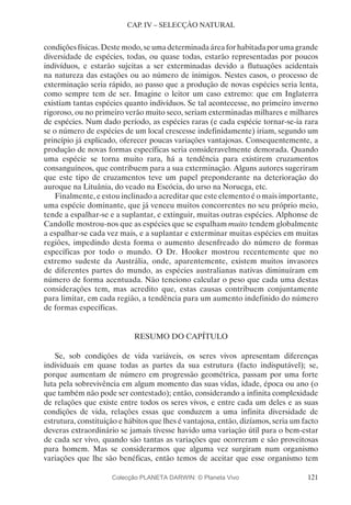 121
CAP. IV – SELECÇÃO NATURAL
condições físicas. Deste modo, se uma determinada área for habitada por uma grande
diversidade de espécies, todas, ou quase todas, estarão representadas por poucos
indivíduos, e estarão sujeitas a ser exterminadas devido a flutuações acidentais
na natureza das estações ou ao número de inimigos. Nestes casos, o processo de
exterminação seria rápido, ao passo que a produção de novas espécies seria lenta,
como sempre tem de ser. Imagine o leitor um caso extremo: que em Inglaterra
existiam tantas espécies quanto indivíduos. Se tal acontecesse, no primeiro inverno
rigoroso, ou no primeiro verão muito seco, seriam exterminadas milhares e milhares
de espécies. Num dado período, as espécies raras (e cada espécie tornar-se-ia rara
se o número de espécies de um local crescesse indefinidamente) iriam, segundo um
princípio já explicado, oferecer poucas variações vantajosas. Consequentemente, a
produção de novas formas específicas seria consideravelmente demorada. Quando
uma espécie se torna muito rara, há a tendência para existirem cruzamentos
consanguíneos, que contribuem para a sua exterminação. Alguns autores sugeriram
que este tipo de cruzamentos teve um papel preponderante na deterioração do
auroque na Lituânia, do veado na Escócia, do urso na Noruega, etc.
Finalmente, e estou inclinado a acreditar que este elemento é o mais importante,
uma espécie dominante, que já venceu muitos concorrentes no seu próprio meio,
tende a espalhar-se e a suplantar, e extinguir, muitas outras espécies. Alphonse de
Candolle mostrou-nos que as espécies que se espalham muito tendem globalmente
a espalhar-se cada vez mais, e a suplantar e exterminar muitas espécies em muitas
regiões, impedindo desta forma o aumento desenfreado do número de formas
específicas por todo o mundo. O Dr. Hooker mostrou recentemente que no
extremo sudeste da Austrália, onde, aparentemente, existem muitos invasores
de diferentes partes do mundo, as espécies australianas nativas diminuíram em
número de forma acentuada. Não tenciono calcular o peso que cada uma destas
considerações tem, mas acredito que, estas causas contribuem conjuntamente
para limitar, em cada região, a tendência para um aumento indefinido do número
de formas específicas.
RESUMO DO CAPÍTULO
Se, sob condições de vida variáveis, os seres vivos apresentam diferenças
individuais em quase todas as partes da sua estrutura (facto indisputável); se,
porque aumentam de número em progressão geométrica, passam por uma forte
luta pela sobrevivência em algum momento das suas vidas, idade, época ou ano (o
que também não pode ser contestado); então, considerando a infinita complexidade
de relações que existe entre todos os seres vivos, e entre cada um deles e as suas
condições de vida, relações essas que conduzem a uma infinita diversidade de
estrutura, constituição e hábitos que lhes é vantajosa, então, dizíamos, seria um facto
deveras extraordinário se jamais tivesse havido uma variação útil para o bem-estar
de cada ser vivo, quando são tantas as variações que ocorreram e são proveitosas
para homem. Mas se considerarmos que alguma vez surgiram num organismo
variações que lhe são benéficas, então temos de aceitar que esse organismo tem
Colecção PLANETA DARWIN: © Planeta Vivo
 