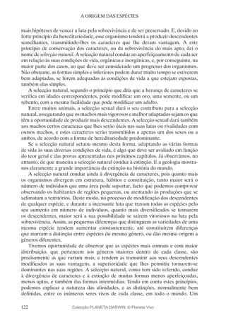 122
A ORIGEM DAS ESPÉCIES
mais hipóteses de vencer a luta pela sobrevivência e de ser preservado. E, devido ao
forte princípio da hereditariedade, esse organismo tenderá a produzir descendentes
semelhantes, transmitindo-lhes os caracteres que lhe deram vantagem. A este
princípio de conservação dos caracteres, ou da sobrevivência do mais apto, dei o
nome de selecção natural. A selecção natural conduz ao aperfeiçoamento de cada ser
em relação às suas condições de vida, orgânicas e inorgânicas, e, por conseguinte, na
maior parte dos casos, ao que deve ser considerado um progresso dos organismos.
Não obstante, as formas simples e inferiores podem durar muito tempo se estiverem
bem adaptadas, se forem adequadas às condições de vida a que estejam expostas,
também elas simples.
A selecção natural, segundo o princípio que dita que a herança de caracteres se
verifica em idades correspondentes, pode modificar um ovo, uma semente, ou um
rebento, com a mesma facilidade que pode modificar um adulto.
Entre muitos animais, a selecção sexual dará o seu contributo para a selecção
natural, assegurando que os machos mais vigorosos e melhor adaptados sejam os que
têm a oportunidade de produzir mais descendentes. A selecção sexual dará também
aos machos certos caracteres que lhes serão úteis nas suas lutas ou rivalidades com
outros machos, e estes caracteres serão transmitidos a apenas um dos sexos ou a
ambos, de acordo com a forma de hereditariedade predominante.
Se a selecção natural actuou mesmo desta forma, adaptando as várias formas
de vida às suas diversas condições de vida, é algo que deve ser avaliado em função
do teor geral e das provas apresentadas nos próximos capítulos. Já observámos, no
entanto, de que maneira a selecção natural conduz à extinção. E a geologia mostra-
nos claramente a grande importância da extinção na história do mundo.
A selecção natural conduz ainda à divergência de caracteres, pois quanto mais
os organismos divergem em estrutura, hábitos e constituição, tanto maior será o
número de indivíduos que uma área pode suportar, facto que podemos comprovar
observando os habitantes de regiões pequenas, ou atentando às produções que se
aclimatam a territórios. Deste modo, no processo de modificação dos descendentes
de qualquer espécie, e durante a incessante luta que travam todas as espécies pelo
seu aumento em número de indivíduos, quanto mais diversificados se tornarem
os descendentes, maior será a sua possibilidade se saírem vitoriosos na luta pela
sobrevivência. Assim, as pequenas diferenças que distinguem as variedades de uma
mesma espécie tendem aumentar constantemente, até constituírem diferenças
que marcam a distinção entre espécies do mesmo género, ou dão mesmo origem a
géneros diferentes.
Tivemos oportunidade de observar que as espécies mais comuns e com maior
distribuição, que pertencem aos géneros maiores dentro de cada classe, são
precisamente as que variam mais, e tendem as transmitir aos seus descendentes
modificados as suas vantagens, a superioridade que lhes permitiu tornarem-se
dominantes nas suas regiões. A selecção natural, como tem sido referido, conduz
à divergência de caracteres e à extinção de muitas formas menos aperfeiçoadas,
menos aptas, e também das formas intermédias. Tendo em conta estes princípios,
podemos explicar a natureza das afinidades, e as distinções, normalmente bem
definidas, entre os inúmeros seres vivos de cada classe, em todo o mundo. Um
Colecção PLANETA DARWIN: © Planeta Vivo
 