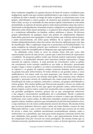 123
CAP. IV – SELECÇÃO NATURAL
facto realmente magnífico (o espanto decorre do facto de termos a tendência para
negligenciar aquilo com que estamos familiarizados) é que todos os animais e todas
as plantas de todo o mundo, ao longo de todas as épocas, se relacionam entre si em
grupos, subordinados a outros grupos, de maneiras que podemos contemplar por
todo o lado, ou seja: as variedades de uma mesma espécie relacionam-se com muita
proximidade; as espécies do mesmo género estão menos próximas umas das outras e
relacionam-sedesigualmente,formandosecçõesesubgéneros;asespéciesdegéneros
diferentes estão muito menos próximas; e os géneros têm relações diferentes entre
si, e constituem subfamílias, ou famílias, ordens, subclasses e classes. Os diversos
grupos subordinados de qualquer classe não podem ser simplesmente dispostos
numa linha; parecem estar agrupados à volta de pontos, que rodeiam outros pontos,
e assim sucessivamente, em ciclos quase infinitos. Se as espécies tivessem sido
criadas independentemente umas das outras, não haveria explicação para este tipo
de classificação. Mas a explicação surge-nos se pensarmos na hereditariedade e na
acção complexa da selecção natural, que conduzem à extinção e à divergência de
caracteres, como foi exemplificado no diagrama que aqui apresentámos.
As afinidades entre todos os seres da mesma classe têm por vezes sido
representadas através de uma árvore, e penso que é uma boa forma de representar
a realidade. Os pequenos galhos verdes que brotam podem representar espécies
existentes, e os produzidos durante anos anteriores podem representar a longa
sucessão de espécies extintas. A cada período de crescimento, todos os galhos
em crescimento terão tentado ramificar-se em todas as direcções, procurando
ocupar o lugar e matar os galhos e os ramos circundantes, da mesma maneira que
as espécies e os grupos de espécies sempre tentaram dominar outras espécies,
na grande luta pela sobrevivência. O tronco divide-se em grandes ramos, e estes
subdividem-se em ramos cada vez mais pequenos; este tronco foi, em tempos,
quando a árvore era jovem, um rebento num galho. Esta conexão entre rebentos
passados e presentes através da ramificação dos ramos pode bem representar a
classificação de todas as espécies, existentes e extintas, em grupos subordinados a
outros grupos. Dos muitos galhos que floresceram quando a árvore era ainda um
mero arbusto, apenas dois ou três, que agora são grandes ramos, sobreviveram e
deram origem a outros ramos; assim terá acontecido com as espécies que viveram
em períodos geológicos remotos: poucas são as que conseguiram sobreviver
e dar origem a descendentes modificados até à actualidade. Desde o primeiro
crescimento da árvore, devem ter sido muitos os troncos e ramos que decaíram e
tombaram; estes ramos caídos, de diferentes tamanhos, podem representar todas
aquelas ordens, famílias e géneros que actualmente já não têm descendentes vivos,
e cuja existência só é do nosso conhecimento através dos fósseis. Da mesma forma
que na árvore podemos observar, aqui e além, um ramo fininho a nascer de uma
bifurcação inferior, e que a sorte favoreceu, de tal modo que cresceu até ao cume
da árvore e ainda vive, também encontramos ocasionalmente animais, como o
ornitorrinco ou a pirambóia, que num grau muito pequeno conectam através das
suas afinidades dois grandes ramos da vida, e que aparentemente foram salvas
da competição fatal por viverem em zonas protegidas. Da mesma forma que os
rebentos crescem e produzem novos rebentos, e estes, se forem vigorosos, crescem
Colecção PLANETA DARWIN: © Planeta Vivo
 