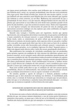 126
A ORIGEM DAS ESPÉCIES
em águas pouco profundas, têm conchas mais brilhantes que as mesmas espécies
que habitam mais a norte, ou a grande profundidade; mas isto não será certamente
uma regra geral. John Gould acredita que, dentro de uma mesma espécie, as aves
que habitam sob uma atmosfera mais límpida têm cores mais vibrantes que aquelas
que habitam as zonas costeiras, ou em ilhas. Wollaston está convencido de que a
proximidade do mar afecta a cor dos insectos. Moquin-Tandon dá-nos uma lista de
plantas que apresentam as suas folhas de certo modo mais carnudas quando vivem
perto da orla marítima, o que não acontecerá noutras zonas. Todos estes organismos
e as suas ligeiras variações são interessantes do ponto de vista da analogia, pois
apresentam caracteres análogos aos das espécies que estão confinadas em lugares
onde as situações são semelhantes.
Quando uma variação é benéfica para um organismo, mesmo que apenas
ligeiramente, não conseguimos determinar exactamente em que partes contribuíram
a acção cumulativa da selecção natural e a acção definida das condições de vida.
Deste modo, todos os comerciantes de peles sabem que quanto mais a norte
habitarem os animais, da mesma espécie, mais espessas serão as suas peles e melhor
será o seu pêlo; mas quem pode dizer que isto se deve mais ao facto de os animais
melhor revestidos terem sido favorecidos pela selecção natural e conservados ao
longo de muitas gerações, ou às condições rigorosas do clima? Segundo parece, o
clima tem alguma acção directa sobre o pêlo dos nossos quadrúpedes domésticos.
Mas poderíamos dar exemplos de variedades semelhantes que são produzidas
pelas mesmas espécies em condições de vida externas tão diferentes quanto nos é
possível conceber; ou de variações muito diferentes produzidas aparentemente sob
as mesmas condições de vida. Os naturalistas conhecem muitos exemplos de espécies
que se mantêm puras, não produzindo quaisquer variações, mesmo quando habitam
sob climas praticamente opostos. Estas considerações levam-me a atribuir menos
peso à acção directa das condições de vida externas, e mais à tendência para variar
(devido a causas que conhecemos muito mal, ou que desconhecemos totalmente).
Num certo sentido, pode dizer-se que as condições de vida não causam apenas
variabilidade, directa ou indirectamente, mas incluem também a selecção natural,
pois as condições determinam se esta ou aquela variedade vai sobreviver.
No entanto, quando o agente de selecção é o homem, podemos verificar
facilmente que os dois elementos de mudança são distintos. A variabilidade pode
existir, mas é a vontade do homem que determina as variações que vão prevalecer,
pois é ele que as vai seleccionar e acumular numa determinada direcção – e é esta a
acção que na natureza responde à sobrevivência dos mais aptos.
EFEITOS DO AUMENTO DO USO OU DESUSO DAS PARTES
PROVOCADO PELA SELECÇÃO NATURAL
Se tivermos em conta os factos referidos no primeiro capítulo, creio não restarem
dúvidas de que, nos nossos animais domésticos, o uso de certas partes fortaleceu e
aumentou essas partes, ao passo que a falta de uso as fez diminuir ou enfraquecer.
Também não haverá dúvidas de que tais mutações se transmitem hereditariamente.
Colecção PLANETA DARWIN: © Planeta Vivo
 