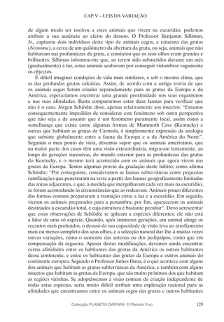 129
CAP. V – LEIS DA VARIAÇÃO
de algum modo ser nocivos a estes animais que vivem na escuridão, podemos
atribuir a sua ausência ao efeito do desuso. O Professor Benjamin Silliman,
Jr., capturou dois indivíduos deste tipo de animais cegos, a ratazana das grutas
(Neotoma), a cerca de um quilómetro da abertura da gruta, ou seja, animais que não
habitavam nas profundezas da gruta, e constatou que os seus olhos eram grandes e
brilhantes. Silliman informou-me que, ao terem sido submetidos durante um mês
(gradualmente) à luz, estes animais acabavam por conseguir vislumbrar vagamente
os objectos.
É difícil imaginar condições de vida mais similares, e sob o mesmo clima, que
as das profundas grutas calcárias. Assim, de acordo com a antiga teoria de que
os animais cegos foram criados separadamente para as grutas da Europa e da
América, esperaríamos encontrar uma grande proximidade nos seus organismos
e nas suas afinidades. Basta compararmos estas duas faunas para verificar que
não é o caso. Jörgen Schiödte disse, apenas relativamente aos insectos: “Estamos
consequentemente impedidos de considerar este fenómeno sob outra perspectiva
que não seja a de assumir que é um fenómeno puramente local, assim como a
semelhança que existe entre algumas formas de Mammoth Cave (Kentucky) e
outras que habitam as grutas de Carniola, é simplesmente expressão da analogia
que subsiste globalmente entre a fauna da Europa e a da América do Norte”.
Segundo o meu ponto de vista, devemos supor que os animais americanos, que
na maior parte dos casos têm uma visão extraordinária, migraram lentamente, ao
longo de gerações sucessivas, do mundo exterior para as profundezas das grutas
do Kentucky, e o mesmo terá acontecido com os animais que agora vivem nas
grutas da Europa. Temos algumas provas da gradação deste hábito; como afirma
Schiödte: “Por conseguinte, consideramos as faunas subterrâneas como pequenas
ramificações que penetraram na terra a partir das faunas geograficamente limitadas
das zonas adjacentes, e que, à medida que mergulhavam cada vez mais na escuridão,
se foram acomodando às circunstâncias que as rodeavam. Animais pouco diferentes
das formas comuns prepararam a transição entre a luz e a escuridão. Em seguida,
vieram os animais preparados para a penumbra; por fim, apareceram os animais
destinados à escuridão total, e cuja estrutura é bastante peculiar”. Devo acrescentar
que estas observações de Schiödte se aplicam a espécies diferentes; ele não está
a falar de uma só espécie. Quando, após inúmeras gerações, um animal atinge os
recantos mais profundos, o desuso da sua capacidade de visão leva ao atrofiamento
mais ou menos completo dos seus olhos, e a selecção natural dar-lhe-á muitas vezes
outras variações, como o aumento das antenas ou dos pedipalpos, como que em
compensação da cegueira. Apesar destas modificações, devemos ainda encontrar
certas afinidades entre os habitantes das grutas da América os outros habitantes
desse continente, e entre os habitantes das grutas da Europa e outros animais do
continente europeu. Segundo o Professor James Dana, é o que acontece com alguns
dos animais que habitam as grutas subterrâneas da América; e também com alguns
insectos que habitam as grutas da Europa, que são muito próximos dos que habitam
as regiões vizinhas. Se adoptássemos a visão comum da criação independente de
todas estas espécies, seria muito difícil atribuir uma explicação racional para as
afinidades que encontramos entre os animais cegos das grutas e outros habitantes
Colecção PLANETA DARWIN: © Planeta Vivo
 
