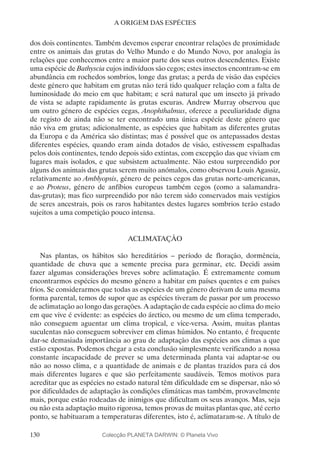 130
A ORIGEM DAS ESPÉCIES
dos dois continentes. Também devemos esperar encontrar relações de proximidade
entre os animais das grutas do Velho Mundo e do Mundo Novo, por analogia às
relações que conhecemos entre a maior parte dos seus outros descendentes. Existe
uma espécie de Bathyscia cujos indivíduos são cegos; estes insectos encontram-se em
abundância em rochedos sombrios, longe das grutas; a perda de visão das espécies
deste género que habitam em grutas não terá tido qualquer relação com a falta de
luminosidade do meio em que habitam; e será natural que um insecto já privado
de vista se adapte rapidamente às grutas escuras. Andrew Murray observou que
um outro género de espécies cegas, Anophthalmus, oferece a peculiaridade digna
de registo de ainda não se ter encontrado uma única espécie deste género que
não viva em grutas; adicionalmente, as espécies que habitam as diferentes grutas
da Europa e da América são distintas; mas é possível que os antepassados destas
diferentes espécies, quando eram ainda dotados de visão, estivessem espalhadas
pelos dois continentes, tendo depois sido extintas, com excepção das que viviam em
lugares mais isolados, e que subsistem actualmente. Não estou surpreendido por
alguns dos animais das grutas serem muito anómalos, como observou Louis Agassiz,
relativamente ao Amblyopsis, género de peixes cegos das grutas norte-americanas,
e ao Proteus, género de anfíbios europeus também cegos (como a salamandra-
das-grutas); mas fico surpreendido por não terem sido conservados mais vestígios
de seres ancestrais, pois os raros habitantes destes lugares sombrios terão estado
sujeitos a uma competição pouco intensa.
ACLIMATAÇÃO
Nas plantas, os hábitos são hereditários – período de floração, dormência,
quantidade de chuva que a semente precisa para germinar, etc. Decidi assim
fazer algumas considerações breves sobre aclimatação. É extremamente comum
encontrarmos espécies do mesmo género a habitar em países quentes e em países
frios. Se considerarmos que todas as espécies de um género derivam de uma mesma
forma parental, temos de supor que as espécies tiveram de passar por um processo
de aclimatação ao longo das gerações. A adaptação de cada espécie ao clima do meio
em que vive é evidente: as espécies do árctico, ou mesmo de um clima temperado,
não conseguem aguentar um clima tropical, e vice-versa. Assim, muitas plantas
suculentas não conseguem sobreviver em climas húmidos. No entanto, é frequente
dar-se demasiada importância ao grau de adaptação das espécies aos climas a que
estão expostas. Podemos chegar a esta conclusão simplesmente verificando a nossa
constante incapacidade de prever se uma determinada planta vai adaptar-se ou
não ao nosso clima, e a quantidade de animais e de plantas trazidos para cá dos
mais diferentes lugares e que são perfeitamente saudáveis. Temos motivos para
acreditar que as espécies no estado natural têm dificuldade em se dispersar, não só
por dificuldades de adaptação às condições climáticas mas também, provavelmente
mais, porque estão rodeadas de inimigos que dificultam os seus avanços. Mas, seja
ou não esta adaptação muito rigorosa, temos provas de muitas plantas que, até certo
ponto, se habituaram a temperaturas diferentes, isto é, aclimataram-se. A título de
Colecção PLANETA DARWIN: © Planeta Vivo
 