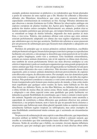 131
CAP. V – LEIS DA VARIAÇÃO
exemplo, podemos mencionar os pinheiros e os rododendros que foram plantados
a partir de sementes de uma espécie que o Dr. Hooker foi colhendo a diferentes
altitudes dos Himalaias; descobriu-se que estas espécies possuem diferentes
capacidades constitucionais de resistência ao frio. George Thwaites informou-me
que observou o mesmo fenómeno no Ceilão; Watson fez observações análogas em
espécies europeias de plantas trazidas dos Açores para Inglaterra; e também eu
poderia dar muitos outros exemplos. Relativamente aos animais, podem citar-se
muitos exemplos autênticos que provam que, em tempos históricos, certas espécies
se estendiam ao longo de muitas latitudes, migrando das mais quentes às mais
frias, e vice-versa. Todavia, não podemos afirmar com certeza que estes animais
estavam perfeitamente adaptados aos climas das suas regiões originárias, mesmo
que admitamos que era isso que acontecia. Também não sabemos se acaso passaram
por um processo de aclimatação para que ficassem mais adaptados e adequados aos
novos lares.
Partimos do princípio que os nossos primeiros animais domésticos, escolhidos
aindaporhomensselvagens,forameleitosporqueeramúteiseporquesereproduziam
facilmente em cativeiro, e não porque se descobriu que eram passíveis de ser levados
para regiões longínquas, como veio a acontecer. Esta faculdade extraordinária,
comum aos nossos animais domésticos, não só de suportar os climas mais diversos,
mas também de serem perfeitamente férteis nas mais diversas condições (e este
critério é importante), pode ser usada para argumentar que uma grande proporção de
outros animais que hoje vivem em estado selvagem podia ser facilmente levada para
climas muito diferentes dos seus e sobreviver. Não devemos contudo abusar deste
argumento, pois os nossos animais domésticos derivam provavelmente de espécies
com diferentes origens, de diferentes ramos. Por exemplo, nos cães domésticos pode
estar misturado o sangue de um lobo das regiões tropicais e de um lobo das regiões
árcticas. Não podemos considerar a ratazana e o rato como animais domésticos, mas
foram transportados pelo homem para muitas partes do mundo, e hoje estão muito
mais espalhados que qualquer outro roedor; de facto, tanto habitam no frio das
ilhas Faroé, no Atlântico Norte, ou das ilhas Malvinas, no Atlântico Sul, como sob
o clima tórrido de muitas ilhas de outras zonas. Deste modo, podemos considerar
a adaptação a um clima especial como uma qualidade que pode facilmente ser
induzida na grande flexibilidade de constituição, que é inata e comum à maior parte
dos animais. Segundo esta perspectiva, não devemos considerar como anomalia a
capacidade de resistência a climas diferentes que podemos observar nos animais
domésticos, e no próprio homem, nem o facto de que no passado havia elefantes e
rinocerontes que habitavam num clima glacial (quando todas as espécies existentes
actualmente habitam regiões tropicais ou subtropicais), mas antes exemplos de
uma flexibilidade constitucional muito comum, que é accionada em circunstâncias
especiais.
Noprocessodeaclimataçãodeumaespécieaumclimadiferente,queimportância
devemos atribuir ao hábito? Que valor devemos atribuir à selecção natural, que
escolhe as variedades que têm constituições inatas diferentes? São questões ainda
obscuras. Tenho de acreditar que o hábito, ou costume, tiveram alguma influência
no processo, quer por analogia quer tendo em conta as mais diversas obras sobre
Colecção PLANETA DARWIN: © Planeta Vivo
 