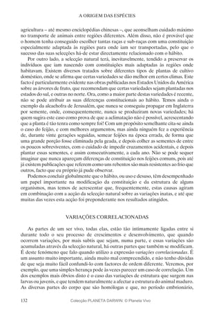 132
A ORIGEM DAS ESPÉCIES
agricultura – até mesmo enciclopédias chinesas –, que aconselham cuidado máximo
no transporte de animais entre regiões diferentes. Além disso, não é provável que
o homem tenha conseguido escolher tantas raças e sub-raças com uma constituição
especialmente adaptada às regiões para onde iam ser transportadas, pelo que o
sucesso das suas selecções há-de estar directamente relacionado com o hábito.
Por outro lado, a selecção natural terá, inevitavelmente, tendido a preservar os
indivíduos que iam nascendo com constituições mais adaptadas às regiões onde
habitavam. Existem diversos tratados sobre diferentes tipos de plantas de cultivo
doméstico, onde se afirma que certas variedades se dão melhor em certos climas. Este
facto é particularmente evidente nas obras publicadas nos Estados Unidos da América
sobre as árvores de fruto, que recomendam que certas variedades sejam plantadas nos
estados do sul, e outras no norte. Ora, como a maior parte destas variedades é recente,
não se pode atribuir as suas diferenças constitucionais ao hábito. Temos ainda o
exemplo da alcachofra de Jerusalém, que nunca se conseguiu propagar em Inglaterra
por semente, onde, consequentemente, nunca se produziram novas variedades; há
quem sugira este caso como prova de que a aclimatação não é possível, acrescentando
que a planta é tão tenra como sempre foi! Com um propósito semelhante cita-se ainda
o caso do feijão, e com melhores argumentos, mas ainda ninguém fez a experiência
de, durante vinte gerações seguidas, semear feijões na época errada, de forma que
uma grande porção fosse eliminada pela geada, e depois colher as sementes de entre
os poucos sobreviventes, com o cuidado de impedir cruzamentos acidentais, e depois
plantar essas sementes, e assim consecutivamente, a cada ano. Não se pode sequer
imaginar que nunca apareçam diferenças de constituição nos feijões comuns, pois até
já existem publicações que referem como uns rebentos são mais resistentes ao frio que
outros, facto que eu próprio já pude observar.
Podemos concluir globalmente que o hábito, ou uso e desuso, têm desempenhado
um papel importante na modificação da constituição e da estrutura de alguns
organismos, mas temos de acrescentar que, frequentemente, estas causas agiram
em combinação com a acção da selecção natural sobre as variações inatas, e até que
muitas das vezes esta acção foi preponderante nos resultados atingidos.
VARIAÇÕES CORRELACIONADAS
As partes de um ser vivo, todas elas, estão tão intimamente ligadas entre si
durante todo o seu processo de crescimentos e desenvolvimento, que quando
ocorrem variações, por mais subtis que sejam, numa parte, e essas variações são
acumuladas através da selecção natural, há outras partes que também se modificam.
É deste fenómeno que falo quando utilizo a expressão variações correlacionadas. É
um assunto muito importante, ainda muito mal compreendido, e não tenho dúvidas
de que seja muito fácil confundi-lo com factores de ordem diferente. Veremos, por
exemplo, que uma simples herança pode às vezes parecer um caso de correlação. Um
dos exemplos mais óbvios disto é o caso das variações de estrutura que surgem nas
larvas ou juvenis, e que tendem naturalmente a afectar a estrutura do animal maduro.
As diversas partes do corpo que são homólogas e que, no período embrionário,
Colecção PLANETA DARWIN: © Planeta Vivo
 