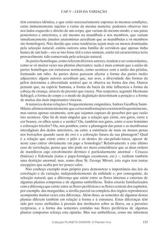 133
CAP. V – LEIS DA VARIAÇÃO
têm estrutura idêntica, e que estão necessariamente expostas às mesmas condições,
estão iminentemente sujeitas a variar da mesma maneira: podemos observar isto
nos lados esquerdo e direito de um corpo, que variam do mesmo modo; e nas patas
posteriores e anteriores, e até mesmo na mandíbula e nos membros, que variam
simultaneamente (muitos anatomistas acreditam que as mandíbulas e os membros
são homólogos). Não duvido que estas tendências sejam mais ou menos dominadas
pela selecção natural; existiu outrora uma família de cervídeos que apenas tinha
hastes de um lado – ora se isto fosse útil a estes animais, então tal característica teria
provavelmente sido conservada pela selecção natural.
As partes homólogas, como referem diversos autores, tendem a ser concordantes,
como se vê muitas vezes nas plantas aberrantes: nada é mais comum que a união de
partes homólogas em estruturas normais, como acontece com a união das pétalas,
formando um tubo. As partes duras parecem afectar a forma das partes moles
adjacentes; alguns autores acreditam que, nas aves, a diversidade das formas da
pélvis determina a diversidade notável que se observa na forma dos rins. Outros
pensam que, na espécie humana, a forma da bacia da mãe influencia a forma da
cabeça da criança, através da pressão que exerce. Nas serpentes, segundo Hermann
Schlegel, a forma do corpo e o modo de deglutição determinam a posição e a forma
de muitas das mais importantes vísceras.
A natureza destas relações é frequentemente enigmática. Isidore Geoffroy Saint-
Hilaireafirmouinsistentementequecertasmalformaçõescoexistemfrequentemente,
mas outras apenas raramente, sem que sejamos capazes de perceber por que razão
isto acontece. Que há de mais singular que a relação que existe, nos gatos, entre a
cor branca, os olhos azuis e a surdez? Ou, também nos gatos, entre o sexo feminino
e coloração tricolor? Ou, nos pombos, entre a plumagem das patas e as membranas
interdigitais dos dedos anteriores, ou entre a existência de mais ou menos penas
nos borrachos quando saem do ovo e a coloração futura da sua plumagem? Qual
é a relação que existe entre o pêlo e os dentes do cão-pelado-turco, apesar de
neste caso entrar obviamente em jogo a homologia? Relativamente a este último
caso de correlação, penso que não pode ser mera coincidência que as duas ordens
de mamíferos cujo envolvimento dérmico é particularmente anormal – Cetacea
(baleias) e Edentada (tatus e papa-formigas escamosos, etc.) –, tenham também
uma dentição anormal; mas, como disse St. George Mivart, esta regra tem tantas
excepções que acaba por ter pouco valor.
Não conheço exemplo mais próprio para demonstrar a importância das leis da
correlação e da variação, independentemente da utilidade e, por conseguinte, da
selecção natural, que a diferença que existe entre as flores internas e externas de
algumas plantas compostas e de algumas umbelíferas. Todos estarão familiarizados
com a diferença que existe entre as flores periféricas e as flores centrais dos capítulos,
por exemplo, das margaridas; a atrofia parcial ou completa dos órgãos reprodutores
acompanha muitas vezes esta diferença. Além disso, as sementes de algumas destas
plantas diferem também em relação à forma e à estrutura. Estas diferenças têm
sido por vezes atribuídas à pressão dos invólucros sobre as flores, ou a pressões
recíprocas, e a forma das sementes contidas nas flores periféricas de algumas
plantas compostas reforça esta opinião. Mas nas umbelíferas, como me informou
Colecção PLANETA DARWIN: © Planeta Vivo
 