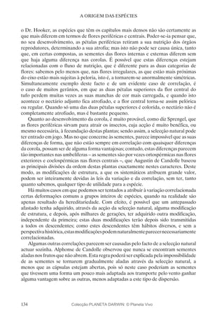 134
A ORIGEM DAS ESPÉCIES
o Dr. Hooker, as espécies que têm os capítulos mais densos não são certamente as
que mais diferem em termos de flores periféricas e centrais. Poder-se-ia pensar que,
no seu desenvolvimento, as pétalas periféricas retiram a sua nutrição dos órgãos
reprodutores, determinando a sua atrofia; mas isto não pode ser causa única, tanto
que, em certas compostas, as sementes das flores internas e externas diferem sem
que haja alguma diferença nas corolas. É possível que estas diferenças estejam
relacionadas com o fluxo de nutrição, que é diferente para as duas categorias de
flores: sabemos pelo menos que, nas flores irregulares, as que estão mais próximas
do eixo estão mais sujeitas à peloria, isto é, a tornarem-se anormalmente simétricas.
Simultaneamente exemplo deste facto e de um evidente caso de correlação, é
o caso de muitos gerânios, em que as duas pétalas superiores da flor central do
tufo perdem muitas vezes as suas manchas de cor mais carregada, e quando isto
acontece o nectário adjunto fica atrofiado, e a flor central torna-se assim pelórica
ou regular. Quando só uma das duas pétalas superiores é colorida, o nectário não é
completamente atrofiado, mas é bastante pequeno.
Quanto ao desenvolvimento da corola, é muito provável, como diz Sprengel, que
as flores periféricas sirvam para atrair os insectos, cuja acção é muito benéfica, ou
mesmo necessária, à fecundação destas plantas; sendo assim, a selecção natural pode
ter entrado em jogo. Mas no que concerne às sementes, parece impossível que as suas
diferenças de forma, que não estão sempre em correlação com quaisquer diferenças
da corola, possam ser de alguma forma vantajosas; contudo, estas diferenças parecem
tão importantes nas umbelíferas – as sementes são por vezes ortospérmicas nas flores
exteriores e coelospérmicas nas flores centrais –, que Augustin de Candolle baseou
as principais divisões da ordem destas plantas exactamente nestes caracteres. Deste
modo, as modificações de estrutura, a que os sistemáticos atribuem grande valor,
podem ser inteiramente devidas às leis da variação e da correlação, sem ter, tanto
quanto sabemos, qualquer tipo de utilidade para a espécie.
Há muitos casos em que podemos ser tentados a atribuir à variação correlacionada
certas deformações comuns a grupos inteiros de espécies, quando na realidade são
apenas resultado da hereditariedade. Com efeito, é possível que um antepassado
afastado tenha adquirido, através da acção da selecção natural, alguma modificação
de estrutura, e depois, após milhares de gerações, ter adquirido outra modificação,
independente da primeira; estas duas modificações terão depois sido transmitidas
a todos os descendentes; como estes descendentes têm hábitos diversos, e sem a
perspectivahistórica,estasmodificaçõespodemnaturalmenteparecernecessariamente
correlacionadas.
Algumas outras correlações parecem ser causadas pelo facto de a selecção natural
actuar sozinha. Alphonse de Candolle observou que nunca se encontram sementes
aladas nos frutos que não abrem. Esta regra poderá ser explicada pela impossibilidade
de as sementes se tornarem gradualmente aladas através da selecção natural, a
menos que as cápsulas estejam abertas, pois só neste caso poderiam as sementes
que tivessem uma forma um pouco mais adaptada aos transporte pelo vento ganhar
alguma vantagem sobre as outras, menos adaptadas a este tipo de dispersão.
Colecção PLANETA DARWIN: © Planeta Vivo
 