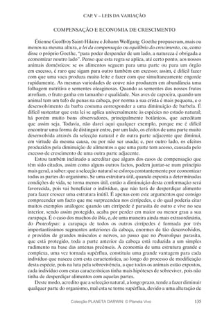 135
CAP. V – LEIS DA VARIAÇÃO
COMPENSAÇÃO E ECONOMIA DE CRESCIMENTO
Étienne Geoffroy Saint-Hilaire e Johann Wolfgang Goethe propuseram, mais ou
menos na mesma altura, a lei da compensação ou equilíbrio do crescimento, ou, como
disse o próprio Goethe, “para poder despender de um lado, a natureza é obrigada a
economizar noutro lado”. Penso que esta regra se aplica, até certo ponto, aos nossos
animais domésticos: se os alimentos seguem para uma parte ou para um órgão
em excesso, é raro que sigam para outro também em excesso; assim, é difícil fazer
com que uma vaca produza muito leite e fazer com que simultaneamente engorde
rapidamente. As mesmas variedades de couve não produzem em abundância uma
folhagem nutritiva e sementes oleaginosas. Quando as sementes dos nossos frutos
atrofiam, o fruto ganha em tamanho e qualidade. Nas aves de capoeira, quando um
animal tem um tufo de penas na cabeça, por norma a sua crista é mais pequena, e o
desenvolvimento da barba costuma corresponder a uma diminuição de barbela. É
difícil sustentar que esta lei se aplica universalmente às espécies no estado natural;
há porém muito bons observadores, principalmente botânicos, que acreditam
que assim seja. Todavia, não darei aqui qualquer exemplo, porque me é difícil
encontrar uma forma de distinguir entre, por um lado, os efeitos de uma parte muito
desenvolvida através da selecção natural e de outra parte adjacente que diminui,
em virtude da mesma causa, ou por não ser usada; e, por outro lado, os efeitos
produzidos pela diminuição de alimentos a que uma parte tem acesso, causada pelo
excesso de crescimento de uma outra parte adjacente.
Estou também inclinado a acreditar que alguns dos casos de compensação que
têm sido citados, assim como alguns outros factos, podem juntar-se num princípio
mais geral, a saber: que a selecção natural se esforça constantemente por economizar
todas as partes do organismo. Se uma estrutura útil, quando exposta a determinadas
condições de vida, se torna menos útil, então a diminuição desta conformação será
favorecida, pois vai beneficiar o indivíduo, que não terá de desperdiçar alimento
para fazer crescer uma estrutura inútil. É apenas com este argumentos que consigo
compreender um facto que me surpreendeu nos cirrípedes, e do qual poderia citar
muitos exemplos análogos: quando um cirrípede é parasita de outro e vive no seu
interior, sendo assim protegido, acaba por perder em maior ou menor grau a sua
carapaça. É o caso dos machos do lbla, e, de uma maneira ainda mais extraordinária,
do Proteolepas: a carapaça de todos os outros cirrípedes é formada por três
importantíssimos segmentos anteriores da cabeça, enormes de tão desenvolvidos,
e providos de grandes músculos e nervos, ao passo que no Proteolepas parasita,
que está protegido, toda a parte anterior da cabeça está reduzida a um simples
rudimento na base das antenas preênseis. A economia de uma estrutura grande e
complexa, uma vez tornada supérflua, constituiu uma grande vantagem para cada
indivíduo que nasceu com esta característica, ao longo do processo de modificação
desta espécie, pois na luta pela sobrevivência, a que todos os animais estão expostos,
cada indivíduo com estas características tinha mais hipóteses de sobreviver, pois não
tinha de desperdiçar alimentos com aquelas partes.
Deste modo, acredito que a selecção natural, a longo prazo, tende a fazer diminuir
qualquer parte do organismo, mal esta se torne supérflua, devido a uma alteração de
Colecção PLANETA DARWIN: © Planeta Vivo
 
