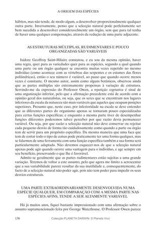 136
A ORIGEM DAS ESPÉCIES
hábitos, mas não tende, de modo algum, a desenvolver proporcionalmente qualquer
outra parte. Inversamente, penso que a selecção natural pode perfeitamente ser
bem sucedida a desenvolver consideravelmente um órgão, sem que para tal tenha
de haver uma qualquer compensação, através da redução de uma parte adjacente.
AS ESTRUTURAS MÚLTIPLAS, RUDIMENTARES E POUCO
ORGANIZADAS SÃO VARIÁVEIS
Isidore Geoffroy Saint-Hilaire constatou, e eu sou da mesma opinião, haver
uma regra, quer para as variedades quer para as espécies, segundo a qual quando
uma parte ou um órgão qualquer se encontra muitas vezes repetido no mesmo
indivíduo (como acontece com as vértebras das serpentes e os estames das flores
poliândricas), então o seu número é variável, ao passo que quando ocorre menos
vezes é constante. O mesmo autor, assim como alguns botânicos, observou ainda
que as partes múltiplas são extremamente propensas à variação de estrutura.
Servindo-me da expressão do Professor Owen, a repetição vegetativa é sinal de
uma organização inferior, pelo que a afirmação precedente está de acordo com a
opinião geral dos naturalistas, ou seja, que os seres que se encontram nos lugares
inferiores da escala da natureza são mais variáveis que aqueles que ocupam posições
superiores. Presumo que, neste caso, por inferioridade na escala se deve entender
que as diferentes partes do organismo apenas se tornaram pouco especializadas
para certas funções específicas; e enquanto a mesma parte tiver de desempenhar
funções diferentes poderemos talvez perceber por que razão devia permanecer
variável. Ou seja, por que razão a selecção natural não deve conservar ou rejeitar
cada pequeno desvio de forma tão cuidadosamente como quando a parte ou órgão
tem de servir para um propósito específico. Da mesma maneira que uma faca que
tem de cortar todo o tipo de coisas pode praticamente ter uma forma qualquer, mas
se falarmos de uma ferramenta com uma função específica também a sua forma será
particularmente adaptada. Não devemos esquecer-nos de que a selecção natural
apenas pode agir quando ocorre uma vantagem para o indivíduo, e age sempre em
seu benefício, preservando o que lhe é favorável.
Admite-se geralmente que as partes rudimentares estão sujeitas a uma grande
variação. Teremos de voltar a este assunto, pelo que agora me limito a acrescentar
que a sua variabilidade parece resultar da sua inutilidade e, consequentemente, do
facto de a selecção natural não poder agir, pois não tem poder para impedir os seus
desvios estruturais.
UMA PARTE EXTRAORDINARIAMENTE DESENVOLVIDA NUMA
ESPÉCIE QUALQUER, EM COMPARAÇÃO COM A MESMA PARTE NAS
ESPÉCIES AFINS, TENDE A SER ALTAMENTE VARIÁVEL
Há já muitos anos, fiquei bastante impressionado com uma afirmação sobre o
assunto supramencionado feita por George Waterhouse. O Professor Owen parece
Colecção PLANETA DARWIN: © Planeta Vivo
 