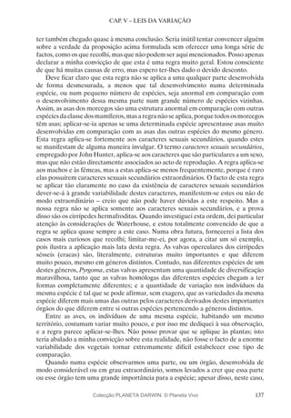 137
CAP. V – LEIS DA VARIAÇÃO
ter também chegado quase à mesma conclusão. Seria inútil tentar convencer alguém
sobre a verdade da proposição acima formulada sem oferecer uma longa série de
factos, como os que recolhi, mas que não podem ser aqui mencionados. Posso apenas
declarar a minha convicção de que esta é uma regra muito geral. Estou consciente
de que há muitas causas de erro, mas espero ter-lhes dado o devido desconto.
Deve ficar claro que esta regra não se aplica a uma qualquer parte desenvolvida
de forma desmesurada, a menos que tal desenvolvimento numa determinada
espécie, ou num pequeno número de espécies, seja anormal em comparação com
o desenvolvimento dessa mesma parte num grande número de espécies vizinhas.
Assim, as asas dos morcegos são uma estrutura anormal em comparação com outras
espéciesdaclassedosmamíferos,masaregranãoseaplica,porquetodososmorcegos
têm asas; aplicar-se-ia apenas se uma determinada espécie apresentasse asas muito
desenvolvidas em comparação com as asas das outras espécies do mesmo género.
Esta regra aplica-se fortemente aos caracteres sexuais secundários, quando estes
se manifestam de alguma maneira invulgar. O termo caracteres sexuais secundários,
empregado por John Hunter, aplica-se aos caracteres que são particulares a um sexo,
mas que não estão directamente associados ao acto de reprodução. A regra aplica-se
aos machos e às fêmeas, mas a estas aplica-se menos frequentemente, porque é raro
elas possuírem caracteres sexuais secundários extraordinários. O facto de esta regra
se aplicar tão claramente no caso da existência de caracteres sexuais secundários
dever-se-á à grande variabilidade destes caracteres, manifestem-se estes ou não de
modo extraordinário – creio que não pode haver dúvidas a este respeito. Mas a
nossa regra não se aplica somente aos caracteres sexuais secundários, e a prova
disso são os cirrípedes hermafroditas. Quando investiguei esta ordem, dei particular
atenção às considerações de Waterhouse, e estou totalmente convencido de que a
regra se aplica quase sempre a este caso. Numa obra futura, fornecerei a lista dos
casos mais curiosos que recolhi; limitar-me-ei, por agora, a citar um só exemplo,
pois ilustra a aplicação mais lata desta regra. As valvas operculares dos cirrípedes
sésseis (cracas) são, literalmente, estruturas muito importantes e que diferem
muito pouco, mesmo em géneros distintos. Contudo, nas diferentes espécies de um
destes géneros, Pyrgoma, estas valvas apresentam uma quantidade de diversificação
maravilhosa, tanto que as valvas homólogas das diferentes espécies chegam a ter
formas completamente diferentes; e a quantidade de variação nos indivíduos da
mesma espécie é tal que se pode afirmar, sem exagero, que as variedades da mesma
espécie diferem mais umas das outras pelos caracteres derivados destes importantes
órgãos do que diferem entre si outras espécies pertencendo a géneros distintos.
Entre as aves, os indivíduos de uma mesma espécie, habitando um mesmo
território, costumam variar muito pouco, e por isso me dediquei à sua observação,
e a regra parece aplicar-se-lhes. Não posso provar que se aplique às plantas; isto
teria abalado a minha convicção sobre esta realidade, não fosse o facto de a enorme
variabilidade dos vegetais tornar extremamente difícil estabelecer esse tipo de
comparação.
Quando numa espécie observarmos uma parte, ou um órgão, desenvolvida de
modo considerável ou em grau extraordinário, somos levados a crer que essa parte
ou esse órgão tem uma grande importância para a espécie; apesar disso, neste caso,
Colecção PLANETA DARWIN: © Planeta Vivo
 