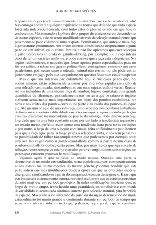 138
A ORIGEM DAS ESPÉCIES
tal parte ou órgão tende eminentemente a variar. Por que razão acontecerá isto?
Não consigo encontrar qualquer explicação na teoria que defende que cada espécie
foi criada independentemente, com todos estes órgãos no estado em que hoje os
conhecemos. Mas tomando a hipótese de os grupos de espécies serem descendentes
de outras espécies, e de se terem modificado através da selecção natural, penso que
pelo menos se pode vislumbrar uma resposta. Permitam-me, que antes de mais, faça
algumas notas preliminares. Nos nossosanimais domésticos, se desprezarmosalguma
parte de um animal, ou o animal inteiro, e não lhe aplicamos qualquer selecção,
a parte desprezada (a crista da galinha-dorking, por exemplo), ou a raça inteira,
deixa de ter um carácter uniforme: e pode dizer-se que a raça está a degenerar. Nos
órgãos rudimentares, e naqueles que foram apenas pouco especializados para um
fim específico, e talvez nos grupos polimórficos, conseguimos encontrar um certo
paralelismo, pois nesses casos a selecção natural não entrou, ou não pôde entrar,
plenamente em jogo, pelo que o organismo em questão ficou num estado suspenso.
Mas o que nos interessa particularmente aqui é que essas partes que, nos
nossos animais, estão actualmente a passar por alterações rápidas em razão de
uma selecção continuada, são também as que mais sujeitas estão a variar. Repare-
-se nos indivíduos de uma mesma raça de pombos; logo se constatará uma grande
quantidade de diferenças, particularmente nas partes a que os criadores ingleses
atribuem actualmente mais importância: nos bicos dos pombos-cambalhota, nos
bicos e nas cristas dos pombos-correio, no porte e na cauda dos pombos-de-leque,
etc. Até mesmo no seio de uma sub-raça, como acontece nos pombos-cambalhota-
de-face-curta, é notória a dificuldade em obter aves que se aproximem da perfeição,
e muitas afastam-se mesmo bastante do padrão da sub-raça. Pode dizer-se sem fugir
à verdade que há uma luta constante entre, por um lado, a tendência à regressão a
um estado menos perfeito, assim como uma tendência inata para novas variações,
e, por outro, a força de uma selecção continuada, feita artificialmente pelo homem
para que a raça fique pura. A longo prazo, a selecção triunfa, e nós nem pensamos
na possibilidade de falhar tão completamente que pudéssemos por exemplo obter
uma ave tão vulgar como o pombo-cambalhota comum a partir de um casal de
pombos-cambalhota-de-face-curta puros. Mas, por mais rápida que seja a acção da
selecção, temos sempre de estar preparados para ver surgir numerosas variações nas
partes que estão em processo de modificação.
Vejamos agora o que se passa no estado natural. Quando uma parte se
desenvolve de um modo extraordinário, numa espécie qualquer, comparativamente
ao seu estado nas outras espécies do mesmo género, podemos concluir que esta
parte sofreu enormes modificações desde a época em que as diferentes espécies
divergiram, ramificando-se a partir do antepassado comum deste género. É raro que
esta época seja extremamente remota, porque é muito raro que as espécies persistam
durante mais que um período geológico. Grandes modificações implicam que, ao
longo de muito tempo, tenha havido uma quantidade extraordinária e continuada
de variabilidade, acumulada continuadamente pela selecção natural, para benefício
da espécie. Mas como a variabilidade da parte ou do órgão desenvolvido de modo
extraordinário foi muito grande e continuada durante um período de tempo que
se acredita não ter sido muito longo, podemos, regra geral, esperar continuar
Colecção PLANETA DARWIN: © Planeta Vivo
 