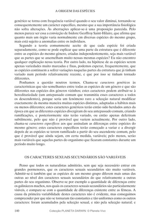 140
A ORIGEM DAS ESPÉCIES
genérico se torna com frequência variável quando o seu valor diminui, tornando-se
consequentemente um carácter específico, mesmo que a sua importância fisiológica
não sofra alterações. Às aberrações aplicar-se-á uma proposição parecida. Pelo
menos parece ser essa a convicção de Isidore Geoffroy Saint-Hilaire, que afirma que
quanto mais um órgão varia normalmente em diversas espécies do mesmo grupo,
mais está sujeito a anomalias entre os indivíduos.
Segundo a teoria comummente aceite de que cada espécie foi criada
separadamente, como se pode explicar que uma parte da estrutura que é diferente
entre as espécies do mesmo género, criadas independentemente, seja mais variável
que as partes que se assemelham muito nessas mesmas espécies? Eu não encontro
qualquer explicação nessa teoria. Por outro lado, na hipótese de as espécies serem
apenas variedades muito marcadas e fixas, podemos esperar, frequentemente, que
as espécies continuem a sofrer variações naquelas partes da estrutura que já tinham
variado num período relativamente recente, e que por isso se tinham tornado
diferentes.
Ponhamos a questão noutros termos. Chama-se caracteres genéricos às
características que são semelhantes entre todas as espécies de um género e que são
diferentes nas espécies dos géneros vizinhos; estes caracteres podem atribuir-se à
hereditariedade (um antepassado comum que transmitiu esses caracteres a todos
os descendentes), porque seria um fenómeno raro a selecção natural modificar
exactamente da mesma maneira muitas espécies distintas, adaptadas a hábitos mais
ou menos diferentes; estes caracteres genéricos terão então sido herdados antes da
época em que as diferentes espécies divergiram do seu antepassado comum, criando
ramificações, e posteriormente não terão variado, ou então apenas deferiram
subtilmente, pelo que não é provável que variem actualmente. Por outro lado,
chama-se caracteres específicos aos que assinalam as diferenças entre espécies do
mesmo género; estes caracteres específicos terão começado a variar e a divergir
depois de as espécies se terem ramificado a partir do seu ascendente comum, pelo
que é provável que ainda sejam, em certa medida, variáveis; pelo menos, serão
mais variáveis que aquelas partes do organismo que ficaram constantes durante um
período muito longo.
OS CARACTERES SEXUAIS SECUNDÁRIOS SÃO VARIÁVEIS
Penso que todos os naturalistas admitirão, sem que seja necessário entrar em
grandes pormenores, que os caracteres sexuais secundários são muito variáveis.
Admitir-se-á também que as espécies de um mesmo grupo diferem mais umas das
outras ao nível dos caracteres sexuais secundários do que relativamente a outras
partes do seu organismo. Observe-se por exemplo a quantidade de diferenças entre
os galináceos machos, nos quais os caracteres sexuais secundários são particularmente
visíveis, e compare-se com a quantidade de diferenças existente entre as fêmeas. A
causa da primeira variabilidade destes caracteres não é evidente, mas conseguimos
compreender por que não se tornaram tão constantes e tão uniformes como os outros
caracteres: foram acumulados pela selecção sexual, e não pela selecção natural; e
Colecção PLANETA DARWIN: © Planeta Vivo
 