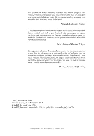 Mas quanto ao mundo material, podemos pelo menos chegar a este
ponto: podemos compreender que os acontecimentos não se produzem
pela intervenção isolada do poder Divino, manifestando-se em cada caso
particular, mas antes pela acção de leis gerais.
Whewell, Bridgewater Treatises
O único sentido preciso da palavra natural é a qualidade de ser estabelecido,
fixo ou estável; pois tudo o que é natural exige e pressupõe um agente
inteligente para o tornar assim, isto é, para o produzir continuamente ou em
intervalos determinados, enquanto tudo o que é sobrenatural ou miraculoso
é produzido uma só vez.
Butler, Analogy of Revealeci Religion
Assim, para concluir, não deixeis qualquer homem crer ou sustentar, devido
a uma falta de sobriedade ou a uma moderação mal aplicada, que um
homem pode ir longe ou atingir grande conhecimento da palavra de Deus,
ou do livro das obras de Deus, isto é, em religião ou em filosofia; mas deixai
que todo o homem se esforce por progredir e ser cada vez mais proficiente
numa e noutra, numa jornada interminável.
Bacon, Advancement of Learning
Down, Beckenham, Kent,
Primeira Edição, 24 de Novembro 1859.
Sexta Edição, Janeiro de 1872.
Sexta Edição revista e aumentada, 1876, da qual é feita esta tradução (N. da T.).
Colecção PLANETA DARWIN: © Planeta Vivo
 