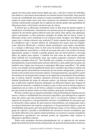 141
CAP. V – LEIS DA VARIAÇÃO
aquela tem uma acção muito menos rígida que esta, e não leva à morte do indivíduo,
pois limita-se a dar menos descendentes aos machos menos favorecidos. Seja qual for
a causa da variabilidade dos caracteres sexuais secundários, a selecção sexual tem um
campo de acção muito vasto, pois esses caracteres são altamente variáveis. Assim, a
selecção natural pode conseguir dar às espécies do mesmo grupo uma quantidade de
diferenças maior a nível destes caracteres que de outros.
É notável que as diferenças secundárias entre os dois sexos da mesma espécie se
manifestem, normalmente, exactamente nas mesmas partes do organismo em que as
espécies de um mesmo género diferem umas das outras. Para apoiar esta afirmação,
citarei exactamente os dois primeiros exemplos da minha lista de factos. Como as
diferenças nestes casos costumam ser de natureza muito invulgar, será difícil supor
sequer que a relação existente seja acidental. É muito comum haver grandes grupos
de coleópteros com o mesmo número de articulações dos tarsos, mas nos Engidae,
como observou Westwood, o número destas articulações varia muito, estendendo-
se a variação a diferenças entre os dois sexos da mesma espécie. Da mesma forma,
nos himenópteros escavadores, o modo de nervação das asas é um carácter da maior
importância, porque é comum a grandes grupos; mas em certos géneros a nervação
difere de espécie para espécie, e também nos dois sexos de uma mesma espécie.
John Lubbock fez recentemente notar que muitos pequenos crustáceos oferecem
excelentes exemplos desta lei. “Nos Pontella, por exemplo, os caracteres sexuais são
principalmente caracterizados pelas antenas anteriores e pelo quinto par de patas; são
também estes órgãos que fornecem as principais diferenças específicas”. Na minha
teoria, esta relação tem um significado muito claro: considero que todas as espécies de
um mesmo género descenderam certamente de um mesmo antepassado, e passa-se o
mesmo como os dois sexos da mesma espécie. Consequentemente, seja qual for a parte
da estrutura do tal antepassado comum, ou de algum dos seus primeiros descendentes,
que se tornou variável, considero altamente provável que as variações dessa parte
tenham beneficiado da acção da selecção sexual e da selecção natural, de modo a
que as diferentes espécies ficassem adequadas aos diferentes lugares que ocupam na
economia da natureza, e também de maneira a que os dois sexos da mesma espécie se
adaptassem um ao outro, ou de forma a adaptar os machos para as condições de luta
por que teriam de passar contra os outros machos, pela posse das fêmeas.
Por fim, concluo que os seguintes princípios estão profundamente ligados uns aos
outros: é maior a variabilidade dos caracteres específicos, que distinguem as espécies
umas das outras, que dos caracteres gerais, isto é, os caracteres comuns a todas as
espécies de um género; é frequentemente extrema a variabilidade de uma parte que
se desenvolve numa espécie de uma maneira extraordinária, em comparação com o
seu desenvolvimentos nas espécies congéneres; é frequentemente ligeiro o grau de
variabilidade numa parte, por mais desenvolvida que esteja, se for comum a todo um
grupo de espécies; é grande a variabilidade dos caracteres sexuais secundários, que
são muito diferentes em espécies muito próximas; os caracteres sexuais secundários
manifestam-se geralmente nos mesmos pontos do organismo onde existem as
diferenças específicas comuns.
Todos estes princípios derivam principalmente de: as espécies de um mesmo
grupodescenderemdeummesmoantepassado,dequemherdarammuitoscaracteres
Colecção PLANETA DARWIN: © Planeta Vivo
 