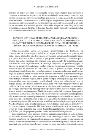 142
A ORIGEM DAS ESPÉCIES
comuns; as partes que têm recentemente variado muito terem mais tendência a
continuar a fazê-lo que as partes que foram herdadas há muito tempo e que não têm
sofrido variações; a selecção natural ter, consoante o tempo decorrido, dominado
mais ou menos completamente a tendência para a regressão e para surgirem novas
variações; a selecção sexual ser menos rigorosa que a selecção natural; e ao facto
de as variações nas mesmas partes terem sido adaptadas para funções sexuais
secundárias, ou para funções ordinárias, devido à acção cumulativa exercida sobre
elas pela selecção natural e pela selecção sexual.
ESPÉCIES DISTINTAS APRESENTAM VARIAÇÕES ANÁLOGAS. É
FREQUENTE UMA VARIEDADE DE UMA ESPÉCIE ASSUMIR UM
CARÁCTER PRÓPRIO DE UMA ESPÉCIE AFIM, OU REGREDIR A
ALGUNS DOS CARACTERES DE UM ANTEPASSADO DISTANTE
Estas proposições agora apresentadas compreender-se-ão facilmente se
observarmos as nossas raças domésticas. As raças mais distintas de pombos, em
países muito afastados uns dos outros, apresentam subvariedades caracterizadas
por penas reviradas sobre a cabeça e por patas emplumadas, caracteres que o
pombo-das-rochas primitivo não possuía: isto é um exemplo de variações análogas
em duas ou mais raças distintas. A presença frequente, no pombo-de-papo, de
catorze ou mesmo dezasseis penas caudais pode ser considerada como uma variação
representativa da estrutura de uma outra raça, o pombo-de-leque. Penso que
ninguém duvidará de que tais variações análogas se devem ao facto de as diferentes
raças de pombos terem herdado de um antepassado comum a mesma constituição
e a mesma tendência a variar quando são expostas a influências desconhecidas
semelhantes. No reino vegetal, temos como exemplo a variação análoga nos caules
intumescidos, mais vulgarmente classificadas de raízes, dos nabos-da-suécia e da
nabiça, plantas que muitos botânicos classificam como variedades produzidas por
cultivo a partir de um ascendente comum: se não fosse assim, teríamos então um caso
de variação análoga entre duas supostas espécies distintas, às quais poderia juntar-
se uma terceira: o nabo-comum. Na hipótese da criação independente das espécies,
teríamos de atribuir esta semelhança de desenvolvimento das raízes das três plantas,
não à vera causa de uma origem comum, e à consequente tendência para variar de
uma maneira semelhante, mas a três actos distintos da criação, muito próximos,
apesar de separados. Há muitos casos semelhantes de variações análogas; Charles
Naudin observou-as na grande família das cucurbitáceas, e um número considerável
de outros autores em cereais. Há ainda casos semelhantes entre os insectos que
vivem no estado natural e que foram discutidos recentemente, com muita mestria,
por Walsh, que os agrupou segundo a sua lei da variabilidade equitativa.
Encontramos um outro caso nos pombos: a aparição ocasional, em todas as raças,
de aves com uma coloração azul-ardósia, duas faixas negras sobre as asas, flancos
brancos, uma barra na extremidade da cauda, com penas exteriores marginadas de
branco. Como todas estas marcas são características do antepassado comum a todas
as espécies de pombos, o pombo-das-rochas, presumo que todos concordarão que se
Colecção PLANETA DARWIN: © Planeta Vivo
 