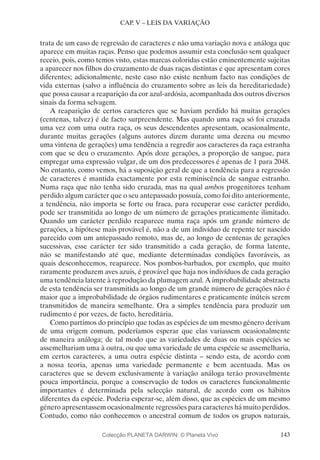 143
CAP. V – LEIS DA VARIAÇÃO
trata de um caso de regressão de caracteres e não uma variação nova e análoga que
aparece em muitas raças. Penso que podemos assumir esta conclusão sem qualquer
receio, pois, como temos visto, estas marcas coloridas estão eminentemente sujeitas
a aparecer nos filhos do cruzamento de duas raças distintas e que apresentam cores
diferentes; adicionalmente, neste caso não existe nenhum facto nas condições de
vida externas (salvo a influência do cruzamento sobre as leis da hereditariedade)
que possa causar a reaparição da cor azul-ardósia, acompanhada dos outros diversos
sinais da forma selvagem.
A reaparição de certos caracteres que se haviam perdido há muitas gerações
(centenas, talvez) é de facto surpreendente. Mas quando uma raça só foi cruzada
uma vez com uma outra raça, os seus descendentes apresentam, ocasionalmente,
durante muitas gerações (alguns autores dizem durante uma dezena ou mesmo
uma vintena de gerações) uma tendência a regredir aos caracteres da raça estranha
com que se deu o cruzamento. Após doze gerações, a proporção de sangue, para
empregar uma expressão vulgar, de um dos predecessores é apenas de 1 para 2048.
No entanto, como vemos, há a suposição geral de que a tendência para a regressão
de caracteres é mantida exactamente por esta reminiscência de sangue estranho.
Numa raça que não tenha sido cruzada, mas na qual ambos progenitores tenham
perdido algum carácter que o seu antepassado possuía, como foi dito anteriormente,
a tendência, não importa se forte ou fraca, para recuperar esse carácter perdido,
pode ser transmitida ao longo de um número de gerações praticamente ilimitado.
Quando um carácter perdido reaparece numa raça após um grande número de
gerações, a hipótese mais provável é, não a de um indivíduo de repente ter nascido
parecido com um antepassado remoto, mas de, ao longo de centenas de gerações
sucessivas, esse carácter ter sido transmitido a cada geração, de forma latente,
não se manifestando até que, mediante determinadas condições favoráveis, as
quais desconhecemos, reaparece. Nos pombos-barbados, por exemplo, que muito
raramente produzem aves azuis, é provável que haja nos indivíduos de cada geração
uma tendência latente à reprodução da plumagem azul. A improbabilidade abstracta
de esta tendência ser transmitida ao longo de um grande número de gerações não é
maior que a improbabilidade de órgãos rudimentares e praticamente inúteis serem
transmitidos de maneira semelhante. Ora a simples tendência para produzir um
rudimento é por vezes, de facto, hereditária.
Como partimos do princípio que todas as espécies de um mesmo género derivam
de uma origem comum, poderíamos esperar que elas variassem ocasionalmente
de maneira análoga; de tal modo que as variedades de duas ou mais espécies se
assemelhariam uma à outra, ou que uma variedade de uma espécie se assemelharia,
em certos caracteres, a uma outra espécie distinta – sendo esta, de acordo com
a nossa teoria, apenas uma variedade permanente e bem acentuada. Mas os
caracteres que se devem exclusivamente à variação análoga terão provavelmente
pouca importância, porque a conservação de todos os caracteres funcionalmente
importantes é determinada pela selecção natural, de acordo com os hábitos
diferentes da espécie. Poderia esperar-se, além disso, que as espécies de um mesmo
género apresentassem ocasionalmente regressões para caracteres há muito perdidos.
Contudo, como não conhecemos o ancestral comum de todos os grupos naturais,
Colecção PLANETA DARWIN: © Planeta Vivo
 