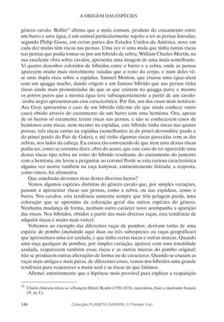 146
A ORIGEM DAS ESPÉCIES
género cavalo. Rollin16
afirma que a mula comum, produto do cruzamento entre
um burro e uma égua, é um animal particularmente sujeito a ter as pernas listradas;
segundo Philip Gosse, em certas partes dos Estados Unidos da América, nove em
cada dez mulas têm riscas nas pernas. Uma vez vi uma mula que tinha tantas riscas
nas pernas que podia tomar-se por um híbrido de zebra; William Charles Martin, na
sua excelente obra sobre cavalos, apresenta uma imagem de uma mula semelhante.
Vi quatro desenhos coloridos de híbridos entre o burro e a zebra, onde as pernas
aparecem muito mais visivelmente raiadas que o resto do corpo, e num deles vê-
se uma dupla risca sobre a espádua. Samuel Morton, que cruzou uma égua-alazã
com um quagga macho, dando origem a um famoso híbrido que nas pernas tinha
riscas ainda mais pronunciadas do que as que existem no quagga puro; e mesmo
os potros puros que a mesma égua teve subsequentemente a partir de um cavalo-
-árabe negro apresentavam essa característica. Por fim, um dos casos mais notáveis:
Asa Gray apresentou o caso de um híbrido (diz-me ele que ainda conhece outro
caso) obtido através do cruzamento de um burro com uma hemíona. Ora, apesar
de os burros só raramente terem riscas nas pernas, e não se conhecerem casos de
hemíonos com riscas, nem mesmo na espádua, este híbrido tinha riscas nas quatro
pernas, três riscas curtas na espádua (semelhantes às do pónei-devonshire pardo e
do pónei pardo do País de Gales), e até tinha algumas riscas parecidas com as das
zebras, nos lados da cabeça. Eu estava tão convencido de que nem uma destas riscas
podia ser, como se costuma dizer, obra do acaso, que este caso de ter aparecido uma
destas riscas tipo zebra no rosto do híbrido resultante do cruzamento do jumento
com a hemíona, me levou a perguntar ao coronel Poole se esta curiosa característica
alguma vez ocorre também na raça kattywar, eminentemente listrada; a resposta,
como vimos, foi afirmativa.
Que conclusão devemos tirar destes diversos factos?
Vemos algumas espécies distintas do género cavalo que, por simples variações,
passam a apresentar riscas nas pernas, como a zebra, ou nas espáduas, como o
burro. Nos cavalos, esta tendência aumenta sempre que têm pelagem parda, uma
coloração que se aproxima da coloração geral das outras espécies do género.
Nenhuma mudança de forma, nenhum outro carácter novo acompanha a aparição
das riscas. Nos híbridos, obtidos a partir das mais diversas raças, esta tendência de
adquirir riscas é muito mais visível.
Voltemos ao exemplo das diferentes raças de pombos: derivam todas de uma
espécie de pombo (incluindo aqui duas ou três subespécies ou raças geográficas)
que apresentava uma cor azulada, e que tinha certas riscas e outras marcas. Quando
uma raça qualquer de pombos, por simples variação, aparece com uma tonalidade
azulada, reaparecem também essas riscas e as outras marcas do pombo original;
não se produzem outras alterações de forma ou de caracteres. Quando se cruzam as
raças mais antigas e mais puras, de diferentes cores, vemos nos híbridos uma grande
tendência para reaparecer a matiz azul e as riscas de que falámos.
Afirmei anteriormente que a hipótese mais provável para explicar a reaparição
16
	Charles Darwin refere-se a François Désiré Roulin (1796-1874), naturalista, físico e ilustrador francês
(N. da T.).
Colecção PLANETA DARWIN: © Planeta Vivo
 