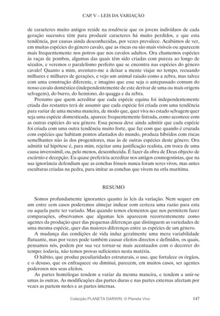 147
CAP. V – LEIS DA VARIAÇÃO
de caracteres muito antigos reside na tendência que os jovens indivíduos de cada
geração sucessiva têm para produzir caracteres há muito perdidos, e que esta
tendência, por causas ainda desconhecidas, por vezes prevalece. Acabámos de ver,
em muitas espécies do género cavalo, que as riscas ou são mais visíveis ou aparecem
mais frequentemente nos potros que nos cavalos adultos. Ora chamemos espécies
às raças de pombos, algumas das quais têm sido criadas com pureza ao longo de
séculos, e veremos o paralelismo perfeito que se encontra nas espécies do género
cavalo! Quanto a mim, aventuro-me a deixar a mente viajar no tempo, recuando
milhares e milhares de gerações, e vejo um animal raiado como a zebra, mas talvez
com uma construção diferente, e imagino que esse seja o antepassado comum do
nosso cavalo doméstico (independentemente de este derivar de uma ou mais origens
selvagens), do burro, do hemíono, do quagga e da zebra.
Presumo que quem acreditar que cada espécie equina foi independentemente
criada das restantes terá de assumir que cada espécie foi criada com uma tendência
para variar de uma mesma maneira, de modo que, quer viva no estado selvagem quer
seja uma espécie domesticada, aparece frequentemente listrada, como acontece com
as outras espécies do seu género. Essa pessoa deve ainda admitir que cada espécie
foi criada com uma outra tendência muito forte, que faz com que quando é cruzada
com espécies que habitam pontos afastados do mundo, produza híbridos com riscas
semelhantes não às dos progenitores, mas às de outras espécies deste género. Ora
admitir tal hipótese é, para mim, rejeitar uma justificação realista, em troca de uma
causa inverosímil, ou, pelo menos, desconhecida. É fazer da obra de Deus objecto de
escárnio e decepção. Eu quase preferiria acreditar nos antigos cosmogonistas, que na
sua ignorância defendiam que as conchas fósseis nunca foram seres vivos, mas antes
esculturas criadas na pedra, para imitar as conchas que vivem na orla marítima.
RESUMO
Somos profundamente ignorantes quanto às leis da variação. Nem sequer em
um entre cem casos poderemos almejar indicar com certeza uma razão para esta
ou aquela parte ter variado. Mas quando temos elementos que nos permitem fazer
comparações, observamos que algumas leis aparecem recorrentemente como
agentes da produção quer das pequenas diferenças que distinguem as variedades de
uma mesma espécie, quer das maiores diferenças entre as espécies de um género.
A mudança das condições de vida induz geralmente uma mera variabilidade
flutuante, mas por vezes pode também causar efeitos directos e definidos, os quais,
pensamos nós, podem por sua vez tornar-se mais acentuados com o decorrer do
tempo; todavia, não temos provas suficientes nesta matéria.
O hábito, que produz peculiaridades estruturais, o uso, que fortalece os órgãos,
e o desuso, que os enfraquece ou diminui, parecem, em muitos casos, ser agentes
poderosos nos seus efeitos.
As partes homólogas tendem a variar da mesma maneira, e tendem a unir-se
umas às outras. As modificações das partes duras e nas partes externas afectam por
vezes as partem moles e as partes internas.
Colecção PLANETA DARWIN: © Planeta Vivo
 