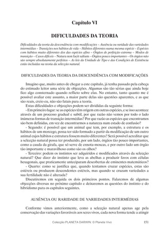 151
Capítulo VI
DIFICULDADES DA TEORIA
Dificuldades da teoria da descendência com modificações – Ausência ou raridade das variedades
intermédias – Transições nos hábitos de vida – Hábitos diferentes numa mesma espécie – Espécies
com hábitos muito diferentes dos das espécies afins – Órgãos de perfeição extrema – Modos de
transição – Casos difíceis – Natura non facit saltum – Órgãos pouco importantes – Os órgãos não
são sempre absolutamente perfeitos – As leis da Unidade de Tipo e das Condições de Existência
estão incluídas na teoria da selecção natural.
DIFICULDADES DA TEORIA DA DESCENDÊNCIA COM MODIFICAÇÕES
Imagino que, muito antes de chegar a este capítulo, já tenha passado pela cabeça
do estimado leitor uma série de objecções. Algumas são tão sérias que ainda hoje
fico algo consternado quando reflicto sobre elas. No entanto, tanto quanto me é
possível avaliar este assunto, a maior parte delas são questões aparentes, e as que
são reais, creio eu, não são fatais para a teoria.
Estas dificuldades e objecções podem ser divididas da seguinte forma:
- Em primeiro lugar: se as espécies têm origem em outras espécies, e se isso acontece
através de um processo gradual e subtil, por que razão não vemos por todo o lado
inúmeras formas de transição intermédias? Por que razão as espécies que encontramos
são bem definidas, em vez de encontrarmos a natureza num estado de confusão?
- Segundo: é possível que um animal que tem, por exemplo, a estrutura e os
hábitos de um morcego, possa ter sido formado a partir da modificação de um outro
animal cujos hábitos e estrutura fossem muito diferentes? Será possível acreditar que
a selecção natural possa ter produzido, por um lado, órgãos tão pouco importantes,
como a cauda da girafa, que só serve de enxota-moscas, e por outro lado um órgão
tão importante e maravilhoso como são os olhos?
- Terceiro: podem os instintos ser adquiridos e modificados através da selecção
natural? Que dizer do instinto que leva as abelhas a produzir favos com células
hexagonais, que praticamente anteciparam descobertas de eminentes matemáticos?
- Quarto: como se justifica que, quando tentamos cruzar espécies, estas são
estéreis ou produzem descendentes estéreis, mas quando se cruzam variedades a
sua fertilidade não é alterada?
Discutiremos em seguida os dois primeiros pontos. Falaremos de algumas
objecções diversas no próximo capítulo e deixaremos as questões do instinto e do
hibridismo para os capítulos seguintes.
AUSÊNCIA OU RARIDADE DE VARIEDADES INTERMÉDIAS
Conforme vimos anteriormente, como a selecção natural apenas age pela
conservação das variações favoráveis aos seres vivos, cada nova forma tende a atingir
Colecção PLANETA DARWIN: © Planeta Vivo
 
