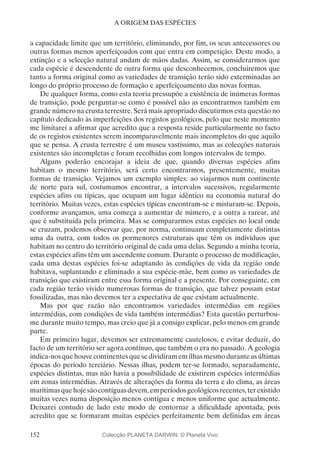 152
A ORIGEM DAS ESPÉCIES
a capacidade limite que um território, eliminando, por fim, os seus antecessores ou
outras formas menos aperfeiçoados com que entra em competição. Deste modo, a
extinção e a selecção natural andam de mãos dadas. Assim, se considerarmos que
cada espécie é descendente de outra forma que desconhecemos, concluiremos que
tanto a forma original como as variedades de transição terão sido exterminadas ao
longo do próprio processo de formação e aperfeiçoamento das novas formas.
De qualquer forma, como esta teoria pressupõe a existência de inúmeras formas
de transição, pode perguntar-se como é possível não as encontrarmos também em
grande número na crusta terrestre. Será mais apropriado discutirmos esta questão no
capítulo dedicado às imperfeições dos registos geológicos, pelo que neste momento
me limitarei a afirmar que acredito que a resposta reside particularmente no facto
de os registos existentes serem incomparavelmente mais incompletos do que aquilo
que se pensa. A crusta terrestre é um museu vastíssimo, mas as colecções naturais
existentes são incompletas e foram recolhidas com longos intervalos de tempo.
Alguns poderão encorajar a ideia de que, quando diversas espécies afins
habitam o mesmo território, será certo encontrarmos, presentemente, muitas
formas de transição. Vejamos um exemplo simples: ao viajarmos num continente
de norte para sul, costumamos encontrar, a intervalos sucessivos, regularmente
espécies afins ou típicas, que ocupam um lugar idêntico na economia natural do
território. Muitas vezes, estas espécies típicas encontram-se e misturam-se. Depois,
conforme avançamos, uma começa a aumentar de número, e a outra a rarear, até
que é substituída pela primeira. Mas se compararmos estas espécies no local onde
se cruzam, podemos observar que, por norma, continuam completamente distintas
uma da outra, com todos os pormenores estruturais que têm os indivíduos que
habitam no centro do território original de cada uma delas. Segundo a minha teoria,
estas espécies afins têm um ascendente comum. Durante o processo de modificação,
cada uma destas espécies foi-se adaptando às condições de vida da região onde
habitava, suplantando e eliminado a sua espécie-mãe, bem como as variedades de
transição que existiram entre essa forma original e a presente. Por conseguinte, em
cada região terão vivido numerosas formas de transição, que talvez possam estar
fossilizadas, mas não devemos ter a expectativa de que existam actualmente.
Mas por que razão não encontramos variedades intermédias em regiões
intermédias, com condições de vida também intermédias? Esta questão perturbou-
me durante muito tempo, mas creio que já a consigo explicar, pelo menos em grande
parte.
Em primeiro lugar, devemos ser extremamente cautelosos, e evitar deduzir, do
facto de um território ser agora contínuo, que também o era no passado. A geologia
indica-nosquehouvecontinentesquesedividiramemilhasmesmoduranteasúltimas
épocas do período terciário. Nessas ilhas, podem ter-se formado, separadamente,
espécies distintas, mas não havia a possibilidade de existirem espécies intermédias
em zonas intermédias. Através de alterações da forma da terra e do clima, as áreas
marítimasquehojesãocontíguasdevem,emperíodosgeológicosrecentes,terexistido
muitas vezes numa disposição menos contígua e menos uniforme que actualmente.
Deixarei contudo de lado este modo de contornar a dificuldade apontada, pois
acredito que se formaram muitas espécies perfeitamente bem definidas em áreas
Colecção PLANETA DARWIN: © Planeta Vivo
 
