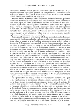 153
CAP. VI – DIFICULDADES DA TEORIA
estritamente contínuas. Note-se que não duvido que o facto de haver territórios que
no passado estavam separados e que hoje são contíguos tenha desempenhado um
papel importantíssimo na formação de novas espécies, particularmente no caso dos
animais errantes, que se cruzam com facilidade.
Se analisarmos a distribuição actual das espécies num território vasto, podemos
geralmente observar que cada espécie existe abundantemente numa determinada
área, e que depois, de forma quase abrupta, se torna rara nos limites dessa área,
decaindo rapidamente, até desaparecer. O território neutro entre duas espécies
típicas é normalmente pequeno e estreito, em comparação com o território próprio
de cada uma. Podemos chegar a esta mesma conclusão se formos a subir uma
montanha. Como observou Alphonse de Candolle, por vezes uma espécie alpina
comum desaparece abruptamente. Forbes observou o mesmo evento quando
explorava as profundezas do mar com uma draga.
Quem considerar que as condições de vida físicas e climatáticas são elementos
cruciais na distribuição geográfica das espécies, vai achar estes factos surpreendentes,
pois o clima, a altitude e a profundidade são elementos que variam gradual e
lentamente, de forma quase imperceptível. Mas se tivermos em mente o facto de
que todas as espécies, mesmo no centro do seu território principal, cresceriam
incomensuravelmente se não tivessem de competir com outras espécies; se nos
lembrarmos que quase todas são presas ou predadoras umas das outras; em suma,
se pensarmos que cada ser vivo está directa ou indirectamente relacionado com
os outros seres vivos, e que essas relações são da maior importância para a sua
sobrevivência; então conseguimos perceber que a distribuição de cada espécie numa
área não depende exclusivamente da variação subtil das condições físicas, mas antes,
em grande parte, da presença de outras espécies, com as quais entra em competição,
que lhe servem de alimento, ou que a destroem. E estas espécies são entidades
definidas, não são condições que se misturam e que variam imperceptivelmente.
Como a distribuição de uma espécie está dependente da de outras, é natural que os
seus limites estejam bem circunscritos. Adicionalmente, nos limites do seu território,
onde existe em menor número, cada espécie está extraordinariamente sujeita a
ser eliminada em situações de flutuação do número dos seus inimigos ou das suas
presas, ou devido às flutuações climatáticas das estações. Por isso, a sua distribuição
geográfica torna-se ainda mais claramente definida.
As espécies afins, ou típicas, quando habitam uma área contínua, estão por
norma espalhadas de tal maneira que cada uma tem uma grande distribuição, com
um território neutro comparativamente pequeno e estreito entre si, no início do
qual se tornam quase repentinamente raras, e vão depois rareando ainda mais. Ora,
as variedades não diferem em essência das espécies, pelo que esta regra também
se lhes aplicará. Então, se pensarmos numa espécie variável que habita numa área
muito extensa, teremos duas variedades adaptadas a duas áreas grandes, e uma
terceira variedade a viver numa pequena zona intermédia. Consequentemente,
a variedade intermédia, por habitar numa zona mais pequena, vai ter menos
indivíduos. Acredito ser isto o que acontece com as variedades no estado selvagem.
Já me deparei com exemplos que evidenciam esta regra, por exemplo, no caso das
variedades intermédias, situadas entre variedades bem definidas do género Balanus.
Colecção PLANETA DARWIN: © Planeta Vivo
 