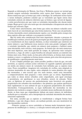 154
A ORIGEM DAS ESPÉCIES
Segundo as informações de Watson, Asa Gray e Wollaston, parece ser normal que
quando surgem variedades intermédias entre outras duas formas, sejam muito
menos numerosas que as formas que estão a interligar. Se confiarmos nestes factos
e nestas deduções, podemos concluir que as variedades que ligam outras duas
variedades existem em números inferiores que as formas a que servem de ligação,
e então perceberemos por que razão as variedades intermédias não duram muito
tempo. Regra geral, é por essa razão que são exterminadas e desaparecem antes das
formas que estavam a ligar.
Como vimos anteriormente, uma forma que exista em número reduzido corre
mais riscos de ser exterminada que uma forma numerosa. Neste caso em particular,
a forma intermédia estará eminentemente sujeita a ser invadida pelos avanços das
duas espécies afins que rodeiam o seu pequeno território.
Mas há ainda uma consideração bem mais importante: durante o processo de
modificação contínuo, através do qual se pressupõe que duas espécies se aperfeiçoem
e se transformem em duas espécies distintas, as duas variedades que existirem em
maior número e que habitarem áreas maiores terão uma grande vantagem sobre
a variedade intermédia, que existirá em número mais pequeno e habitará numa
zona intermédia, mais estreita e mais pequena. As formas que são mais numerosas
têm mais hipóteses, num dado período de tempo, de apresentar mais variações
favoráveis, e, logo, de sofrer a acção benéfica da selecção natural, ao contrário das
formas mais raras. Deste modo, na luta pela sobrevivência, as formas mais comuns
tendem a vencer e a suplantar as formas menos comuns, pois estas têm um processo
de modificação e aperfeiçoamento mais lento.
É este o simples princípio que, assim acredito, justifica o facto de que, em cada
território, as espécies comuns (como referimos no segundo capítulo) apresentam
em média um número maior de variedades bem definidas que as espécies mais
raras. Posso exemplificar: imaginem três variedades de ovelhas, uma adaptada às
extensas montanhas de uma região, outra adaptada às vastas planícies dos sopés
das montanhas, e uma terceira que vive nuns montes, numa zona intermédia
e comparativamente mais pequena e mais estreita que as outras. Suponhamos
que todos os donos destes rebanhos estão empenhados, com igual estratégia
e persistência, em aperfeiçoar os seus rebanhos, através da selecção. Neste
caso, as hipóteses de sucesso são particularmente mais favoráveis aos grandes
proprietários dos rebanhos das montanhas e das planícies, que podem aperfeiçoar
mais rapidamente os seus animais do que os pequenos proprietários dos montes
intermédios. Consequentemente, as raças melhoradas das montanhas ou das
planícies não tardarão a ocupar o lugar da variedade menos melhorada dos montes.
Assim, as duas raças que originalmente tinham um maior número de indivíduos
acabarão por se encontrar, sem a interposição da variedade intermédia dos montes,
entretanto suplantada.
Em suma, acredito que as espécies se transformam e atingem formas bem
definidas, e que não chega a haver, em nenhum período, um caos inextricável de
elos intermédios variáveis:
- Primeiro: porque as novas variedades se formam muito lentamente (pois o
processo de modificação é e lento), e a selecção natural nada pode fazer enquanto
Colecção PLANETA DARWIN: © Planeta Vivo
 