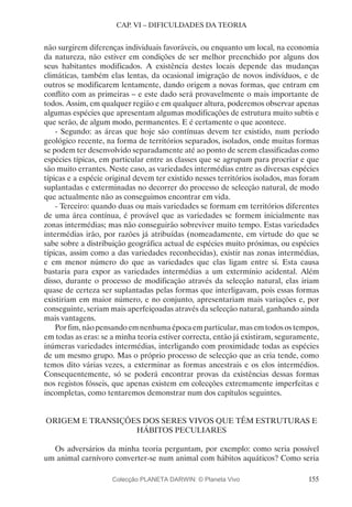 155
CAP. VI – DIFICULDADES DA TEORIA
não surgirem diferenças individuais favoráveis, ou enquanto um local, na economia
da natureza, não estiver em condições de ser melhor preenchido por alguns dos
seus habitantes modificados. A existência destes locais depende das mudanças
climáticas, também elas lentas, da ocasional imigração de novos indivíduos, e de
outros se modificarem lentamente, dando origem a novas formas, que entram em
conflito com as primeiras – e este dado será provavelmente o mais importante de
todos. Assim, em qualquer região e em qualquer altura, poderemos observar apenas
algumas espécies que apresentam algumas modificações de estrutura muito subtis e
que serão, de algum modo, permanentes. E é certamente o que acontece.
- Segundo: as áreas que hoje são contínuas devem ter existido, num período
geológico recente, na forma de territórios separados, isolados, onde muitas formas
se podem ter desenvolvido separadamente até ao ponto de serem classificadas como
espécies típicas, em particular entre as classes que se agrupam para procriar e que
são muito errantes. Neste caso, as variedades intermédias entre as diversas espécies
típicas e a espécie original devem ter existido nesses territórios isolados, mas foram
suplantadas e exterminadas no decorrer do processo de selecção natural, de modo
que actualmente não as conseguimos encontrar em vida.
- Terceiro: quando duas ou mais variedades se formam em territórios diferentes
de uma área contínua, é provável que as variedades se formem inicialmente nas
zonas intermédias; mas não conseguirão sobreviver muito tempo. Estas variedades
intermédias irão, por razões já atribuídas (nomeadamente, em virtude do que se
sabe sobre a distribuição geográfica actual de espécies muito próximas, ou espécies
típicas, assim como a das variedades reconhecidas), existir nas zonas intermédias,
e em menor número do que as variedades que elas ligam entre si. Esta causa
bastaria para expor as variedades intermédias a um extermínio acidental. Além
disso, durante o processo de modificação através da selecção natural, elas iriam
quase de certeza ser suplantadas pelas formas que interligavam, pois essas formas
existiriam em maior número, e no conjunto, apresentariam mais variações e, por
conseguinte, seriam mais aperfeiçoadas através da selecção natural, ganhando ainda
mais vantagens.
Porfim,nãopensandoemnenhumaépocaemparticular,masemtodosostempos,
em todas as eras: se a minha teoria estiver correcta, então já existiram, seguramente,
inúmeras variedades intermédias, interligando com proximidade todas as espécies
de um mesmo grupo. Mas o próprio processo de selecção que as cria tende, como
temos dito várias vezes, a exterminar as formas ancestrais e os elos intermédios.
Consequentemente, só se poderá encontrar provas da existências dessas formas
nos registos fósseis, que apenas existem em colecções extremamente imperfeitas e
incompletas, como tentaremos demonstrar num dos capítulos seguintes.
ORIGEM E TRANSIÇÕES DOS SERES VIVOS QUE TÊM ESTRUTURAS E
HÁBITOS PECULIARES
Os adversários da minha teoria perguntam, por exemplo: como seria possível
um animal carnívoro converter-se num animal com hábitos aquáticos? Como seria
Colecção PLANETA DARWIN: © Planeta Vivo
 