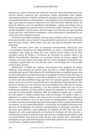 156
A ORIGEM DAS ESPÉCIES
possível esse animal sobreviver no estado de transição? Seria fácil demonstrar que
existem animais carnívoros que apresentam estados intermédios entre hábitos
estritamente terrestres e hábitos estritamente aquáticos. Cada animal que existe tem
conseguido lutar pela sua sobrevivência, o que significará que está bem adaptado ao
lugar que ocupa na natureza. Reparemos no visão-americano (Mustela vison), do
norte da América, que tem membranas interdigitais e muitas parecenças com as
lontras (na pelagem, nas pernas curtas, na forma da cauda). Durante o verão, este
animal mergulha à caça de peixe, mas nos longos invernos foge das águas geladas
e caça em terra, como fazem as doninhas e outros mustelídeos, alimentando-se de
ratos e de outros animais terrestres.
Seria bem mais difícil responder se tivesse sido escolhido outro caso, e a questão
fosse, por exemplo: como é possível um quadrúpede insectívoro ter-se transformado
num morcego voador? Ainda assim, creio que este tipo de objecções tem pouca
relevância.
Neste momento, como aliás já aconteceu anteriormente, debato-me com
a desvantagem decorrente da impossibilidade de expor a quantidade de casos
exemplares que coligi ao longo dos anos. Apenas posso referir um ou dois
exemplos acerca de hábitos e estruturas de transição em espécies afins; e de
hábitos diversificados, constantes ou ocasionais, dentro de mesma espécie. No
entanto, creio que apenas uma longa lista de casos conseguiria demonstrar que
a objecção sugerida por um caso peculiar como o do morcego não é tão grande
como se possa pensar.
Observemos a família dos esquilos. Encontramos uma gradação de grande
subtileza, num conjunto de animais onde uns têm as caudas ligeiramente mais
achatadas que outros. Como observou Sir John Richardson, os esquilos comuns têm
as partes posteriores do corpo mais largas e a pelagem dos flancos mais cheia que os
chamados esquilos-voadores; e estes têm os membros, e até a base da cauda, unidos
ao tronco por uma membrana larga, que lhes serve de pára-quedas e lhes permite
planar, de árvore em árvore, percorrendo por vezes distâncias impressionantes. Não
podemos duvidar que cada estrutura tem uma utilidade para cada tipo de esquilo,
consoante o território que habitam, e ora lhes permite escapar das aves ou dos
mamíferos predadores, ora lhes facilita a procura de alimento, ou os ajuda a evitar
o perigo de certas quedas acidentais. Mas não podemos deduzir que a estrutura
de cada esquilo é a melhor possível para todas as situações. Se mudar o clima e a
vegetação, se outros roedores seus concorrentes ou novos predadores imigrarem
para os seus territórios, ou se os que existem se aperfeiçoarem, então podemos
acreditar, baseados na analogia, que pelo menos alguns destes esquilos diminuiriam
em número, ou até seriam exterminados, a menos que eles próprios entrassem num
processo de modificação de estrutura correspondente às alterações ocorridas no
seu meio, para voltarem a estar adaptados às condições de vida. Não vejo, assim,
objecções de valor, particularmente se falarmos de condições de vida variáveis, à
contínua preservação de indivíduos que apresentem as membranas dos flancos cada
vez desenvolvidas, num processo lento em que cada variação útil é conservada e
propagada, até que, pela acumulação dos efeitos deste processo de selecção natural,
se produzisse o esquilo voador perfeito.
Colecção PLANETA DARWIN: © Planeta Vivo
 