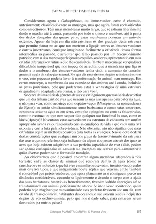 157
CAP. VI – DIFICULDADES DA TEORIA
Consideremos agora o Galeopithecus, ou lemur-voador, como é chamado,
anteriormente classificado entre os morcegos, mas que agora foram reclassificados
como insectívoros. Têm umas membranas muito largas, que se esticam lateralmente
desde o maxilar até à cauda, passando por todo o tronco e membros, até à ponta
dos dedos alongados das quatro patas; estas membranas possuem um músculo
extensor. Apesar de hoje em dia não existirem os elos graduais desta estrutura
que permite planar no ar, que nos mostrem a ligação entres os lémures-voadores
e outros insectívoros, consegue imaginar-se facilmente a existência dessas formas
intermédias no passado, e acreditar que terão passado por um desenvolvimento
parecido com o dos menos aperfeiçoados esquilos-voadores, apresentando em cada
estádio diferenças estruturais que lhes eram úteis. Também não consigo ver qualquer
dificuldade insuperável que nos impeça de acreditar que a membrana que liga os
dedos e o antebraço dos lémures-voadores tenha vindo a aumentar de tamanho
graças à acção da selecção natural. No que diz respeito aos órgãos relacionados com
o voo, este processo poderia levar à transformação do animal num morcego. Em
certos morcegos, a membrana da asa estende-se dos ombros até à cauda, incluindo
as patas posteriores, pelo que poderemos estar a ver vestígios de uma estrutura
originalmente adaptada para planar, e não para voar.
Secercadeumadúziadegénerosdeavesseextinguissem,quemousariadesconfiar
que um dia tinham existido aves que usavam as suas asas apenas para bater na água,
e não para voar, como acontece com os patos-vapor (Micropterus, na nomenclatura
de Eyton); ou então simultaneamente como barbatanas e como patas anteriores,
consoante estão na água ou em terra, como faz o pinguim; ou como se fossem velas,
como o avestruz; ou que nem sequer dão qualquer uso funcional às asas, como os
kiwis (Apteryx)? No entanto estas aves existem e a estrutura de cada uma tem um fim
apropriado a cada caso, relacionado com as condições de vida a que cada uma está
exposta e com a luta pela sobrevivência. Não obstante, isto não significa que essas
estruturas sejam as melhores possíveis para todas as situações. Não se deve deduzir
destas considerações que qualquer um dos graus de desenvolvimento da estrutura
das asas a que nos referimos seja indicador de algum dos passos através dos quais as
aves que hoje existem adquiriram a sua perfeita capacidade de voar (aliás, podem
ser apenas consequências do desuso); são exemplos que servem para demonstrar o
quão diversas podem ser as formas de transição.
Ao observarmos que é possível encontrar alguns membros adaptados à vida
terrestre entre as classes de animais que respiram dentro da água (como os
crustáceos e os moluscos), que há aves e mamíferos que voam, insectos voadores dos
mais diversos tipos, e que antigamente houve répteis que voavam, então também
é concebível que peixes-voadores, que agora planam no ar e conseguem percorrer
distâncias consideráveis, elevando-se ligeiramente e virando o corpo com a ajuda
das suas barbatanas, batendo-as freneticamente, tivessem sofrido alterações até se
transformarem em animais perfeitamente alados. Se isto tivesse acontecido, quem
poderia hoje imaginar que estes animais de asas perfeitas tivessem sido um dia, num
estado de transição inicial, habitantes dos oceanos, e que usavam os seus incipientes
órgãos de voo exclusivamente, pelo que nos é dado saber, para evitarem serem
devorados por outros peixes?
Colecção PLANETA DARWIN: © Planeta Vivo
 