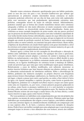 158
A ORIGEM DAS ESPÉCIES
Quando vemos estruturas altamente aperfeiçoadas para um hábito particular,
como as asas das aves são para o voo, devemos lembrar-nos que animais que
apresentavam os primeiros estados intermédios dessas estruturas só muito
raramente poderiam sobreviver até aos dias de hoje, pois terão sido suplantados
pelos seus sucessores, que iam gradualmente apresentando estruturas mais
perfeitas, conseguidas através da acção da selecção natural. Adicionalmente,
podemos concluir que as formas dos estados transitórios iniciais entre estruturas
adequadas a hábitos de vida muito diferentes só muito raramente terão existido
em grande número, ou desenvolvido muitas formas subordinadas. Assim, para
voltarmos ao nosso exemplo imaginário do peixe-voador, não me parece provável
que no processo de desenvolvimento dos peixes com uma verdadeira capacidade de
voar tenha havido muitas formas subordinadas, capazes de caçar diferentes tipos de
animais de diferentes maneiras, em terra e na água, até que os órgãos de voo tivessem
atingido um estado de perfeição razoável, de forma a constituírem uma vantagem
decisiva sobre os outros animais, na constante luta pela sobrevivência. Deste modo,
a hipótese de descobrirmos em estado fóssil espécies com graus intermédios a nível
da estrutura será sempre menor (porque existiriam em menor numero), do que a de
encontrarmos espécies completamente desenvolvidas.
Passarei agora a relatar dois ou três exemplos de diversificação e alteração de
hábitos entre indivíduos da mesma espécie. Em qualquer dos casos a apresentar,
seria fácil à selecção natural adaptar a estrutura do animal à mudança dos seus
hábitos ou exclusivamente a um deles. No entanto, torna-se difícil decidir (e para
nós isto não é importante) se os hábitos costumam mudar antes das alterações da
estrutura, ou se ligeiras modificações de estrutura levam à mudança de hábitos,
sendo até provável que quer uma quer outra modificação sejam quase simultâneas.
Relativamente a casos de hábitos modificados, será suficiente mencionar os
muitos insectos britânicos que hoje buscam alimento nas plantas exóticas, ou que
se alimentam exclusivamente de substâncias artificiais. Sobre a diversificação de
hábitos, podíamos dar inúmeros exemplos: eu próprio observei com frequência
papa-moscas-tiranos (Saurophagus sulphuratus), na América do Sul, a pairar sobre
um lugar, e depois a passar para outro, qual gavião, ou então a ficar imóvel à beira
da água e de repente mergulhar e capturar um peixe, como fazem os guarda-rios.
Em Inglaterra, podemos ver o chapim-real (Parus major) a trepar aos ramos quase
como uma ave trepadeira, ou, por vezes, a matar pássaros pequenos golpeando-os
na cabeça, como fazem os picanços; também já os vi e ouvi martelar as sementes
do teixo, sobre um ramo, como se fossem trepadeiras-azuis. Na América do Norte,
Samuel Hearne avistou um urso-negro a nadar horas a fio, de boca aberta, e assim
caçava insectos na água, quase como fazem as baleias.
Por vezes podemos ver indivíduos com comportamentos que não são próprios das
suas espécies, ou mesmo de outras espécies do seu género. Podemos supor que haja
indivíduos que ocasionalmente dão origem a novas espécies, com hábitos anómalos,
e com uma estrutura ligeira ou consideravelmente modificada em comparação com
as suas espécies afins. E, de facto, a natureza oferece-nos exemplos de situações
destas. Poderá haver um melhor exemplo para uma adaptação que o caso do pica-pau
conseguir trepar às árvores e tirar alimentos dos seus troncos, através dos orifícios
Colecção PLANETA DARWIN: © Planeta Vivo
 