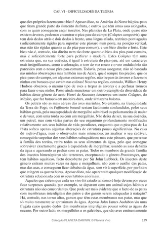 159
CAP. VI – DIFICULDADES DA TEORIA
que eles próprios fazem com o bico? Apesar disso, na América do Norte há pica-paus
que tiram grande parte do alimento da fruta, e outros que têm umas asas alongadas,
com as quais conseguem caçar insectos. Nas planícies de La Plata, onde quase não
existem árvores, podemos encontrar o pica-pau-do-campo (Colaptes campestris), que
tem dois dedos atrás e dois dedos à frente, uma língua afiada, rectrizes pontiagudas
(suficientemente rígidas para suportar este pássaro num poste, na posição vertical,
mas não tão rígidas quanto as do pica-pau-comum), e um bico direito e forte. Este
bico não é, contudo, tão direito nem tão forte quanto o bico dos pica-paus comuns,
mas é suficientemente forte para perfurar a madeira. Estes Colaptes têm uma
estrutura que, na sua essência, é igual à estrutura do pica-pau; até em caracteres
mais insignificantes, como a coloração, o tom de voz rouco e o voo ondulatório são
parecidos com o nosso pica-pau-comum. Todavia, posso assegurar, não só baseado
nas minhas observações mas também nas de Azara, que é sempre tão preciso, que os
pica-paus-do-campo, em algumas extensas regiões, não trepam às árvores e fazem os
ninhos em buracos que cavam nas colinas! Noutras regiões, contudo, William Henry
Hudson observou o mesmo tipo de aves a trepar às árvores e a perfurar troncos
para fazer o seu ninho. Posso ainda mencionar um outro exemplo da diversidade de
hábitos deste género de aves: Henri de Saussure descreveu um outro Colaptes, do
México, que faz buracos em madeira dura, onde armazena bolotas.
Os petréis são as mais aéreas das aves marinhas. No entanto, na tranquilidade
da Terra do Fogo, os Puffinuria berardi seriam facilmente confundidos, pelos seus
hábitos gerais, pela sua capacidade de mergulho admirável ou pela maneira de nadar
e de voar, com uma torda ou com um mergulhão. Não deixa de ser, na sua essência,
um petrel, mas com várias partes do seu organismo profundamente modificadas
relativamente aos seus hábitos de vida peculiares, enquanto que o pica-pau de La
Plata sofreu apenas algumas alterações de estrutura pouco significativas. No caso
do melro-d’água, nem o observador mais minucioso, ao analisar o seu cadáver,
conseguiria suspeitar dos seus hábitos subaquáticos; mas este pássaro, que pertence
à família dos tordos, retira todos os seus alimentos da água, pelo que consegue
sobreviver exactamente graças à capacidade de mergulhar, usando as asas debaixo
da água e agarrando as pedras com as patas. Todos os membros da grande família
dos insectos himenópteros são terrestres, exceptuando o género Proctotrupes, que
tem hábitos aquáticos, facto descoberto por Sir John Lubbock. Os insectos deste
género entram muitas vezes na água e mergulham, não com o auxílio das patas,
mas das asas, e conseguem ficar debaixo da água, sem vir à superfície, por períodos
que atingem as quatro horas. Apesar disto, não aparentam qualquer modificação de
estrutura relacionada com os seus hábitos anormais.
Aqueles que crêem que cada ser vivo foi criado tal como é hoje devem por vezes
ficar surpresos quando, por exemplo, se deparam com um animal cujos hábitos e
estrutura não são concordantes. Que pode ser mais evidente que o facto de as patas
com membranas interdigitais dos patos e dos gansos serem adequadas à natação?
Há, contudo, nas terras altas, gansos que têm essas membranas nas patas, mas que
só muito raramente se aproximam da água. Apenas John James Audubon viu uma
fragata cujos quatro dedos têm membranas interdigitais pousar sobre as águas do
oceano. Por outro lado, os mergulhões e os galeirões, que são aves eminentemente
Colecção PLANETA DARWIN: © Planeta Vivo
 