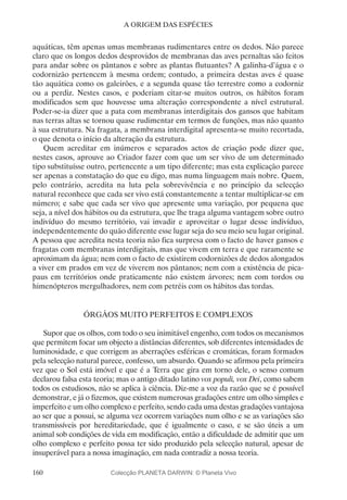 160
A ORIGEM DAS ESPÉCIES
aquáticas, têm apenas umas membranas rudimentares entre os dedos. Não parece
claro que os longos dedos desprovidos de membranas das aves pernaltas são feitos
para andar sobre os pântanos e sobre as plantas flutuantes? A galinha-d’água e o
codornizão pertencem à mesma ordem; contudo, a primeira destas aves é quase
tão aquática como os galeirões, e a segunda quase tão terrestre como a codorniz
ou a perdiz. Nestes casos, e poderiam citar-se muitos outros, os hábitos foram
modificados sem que houvesse uma alteração correspondente a nível estrutural.
Poder-se-ia dizer que a pata com membranas interdigitais dos gansos que habitam
nas terras altas se tornou quase rudimentar em termos de funções, mas não quanto
à sua estrutura. Na fragata, a membrana interdigital apresenta-se muito recortada,
o que denota o início da alteração da estrutura.
Quem acreditar em inúmeros e separados actos de criação pode dizer que,
nestes casos, aprouve ao Criador fazer com que um ser vivo de um determinado
tipo substituísse outro, pertencente a um tipo diferente; mas esta explicação parece
ser apenas a constatação do que eu digo, mas numa linguagem mais nobre. Quem,
pelo contrário, acredita na luta pela sobrevivência e no princípio da selecção
natural reconhece que cada ser vivo está constantemente a tentar multiplicar-se em
número; e sabe que cada ser vivo que apresente uma variação, por pequena que
seja, a nível dos hábitos ou da estrutura, que lhe traga alguma vantagem sobre outro
indivíduo do mesmo território, vai invadir e aproveitar o lugar desse indivíduo,
independentemente do quão diferente esse lugar seja do seu meio seu lugar original.
A pessoa que acredita nesta teoria não fica surpresa com o facto de haver gansos e
fragatas com membranas interdigitais, mas que vivem em terra e que raramente se
aproximam da água; nem com o facto de existirem codornizões de dedos alongados
a viver em prados em vez de viverem nos pântanos; nem com a existência de pica-
paus em territórios onde praticamente não existem árvores; nem com tordos ou
himenópteros mergulhadores, nem com petréis com os hábitos das tordas.
ÓRGÃOS MUITO PERFEITOS E COMPLEXOS
Supor que os olhos, com todo o seu inimitável engenho, com todos os mecanismos
que permitem focar um objecto a distâncias diferentes, sob diferentes intensidades de
luminosidade, e que corrigem as aberrações esféricas e cromáticas, foram formados
pela selecção natural parece, confesso, um absurdo. Quando se afirmou pela primeira
vez que o Sol está imóvel e que é a Terra que gira em torno dele, o senso comum
declarou falsa esta teoria; mas o antigo ditado latino vox populi, vox Dei, como sabem
todos os estudiosos, não se aplica à ciência. Diz-me a voz da razão que se é possível
demonstrar, e já o fizemos, que existem numerosas gradações entre um olho simples e
imperfeito e um olho complexo e perfeito, sendo cada uma destas gradações vantajosa
ao ser que a possui, se alguma vez ocorrem variações num olho e se as variações são
transmissíveis por hereditariedade, que é igualmente o caso, e se são úteis a um
animal sob condições de vida em modificação, então a dificuldade de admitir que um
olho complexo e perfeito possa ter sido produzido pela selecção natural, apesar de
insuperável para a nossa imaginação, em nada contradiz a nossa teoria.
Colecção PLANETA DARWIN: © Planeta Vivo
 
