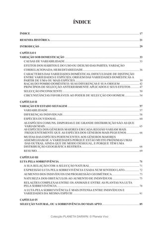 ÍNDICE
ÍNDICE............................................................................................................................................................ 17
RESENHA HISTÓRICA................................................................................................................................ 21
INTRODUÇÃO............................................................................................................................................... 29
Capítulo I
VARIAÇÃO SOB DOMESTICAÇÃO........................................................................................................... 33
CAUSAS DE VARIABILIDADE........................................................................................................... 33
EFEITOS DOS HÁBITOS E DO USO OU DESUSO DAS PARTES; VARIAÇÃO
CORRELACIONADA; HEREDITARIEDADE................................................................................. 36
CARACTERES DAS VARIEDADES DOMÉSTICAS; DIFICULDADE DE DISTINÇÃO
ENTRE VARIEDADES E ESPÉCIES; ORIGEM DAS VARIEDADES DOMÉSTICAS A
PARTIR DE UMA OU MAIS ESPÉCIES............................................................................................ 39
RAÇAS DO POMBO DOMÉSTICO; SUAS DIFERENÇAS E SUA ORIGEM............................ 42
PRINCÍPIOS DE SELECÇÃO ANTERIORMENTE APLICADOS E SEUS EFEITOS............. 47
SELECÇÃO INCONSCIENTE.............................................................................................................. 50
CIRCUNSTÂNCIAS FAVORÁVEIS AO PODER DE SELECÇÃO DO HOMEM...................... 54
Capítulo II
VARIAÇÃO EM ESTADO SELVAGEM....................................................................................................... 57
VARIABILIDADE................................................................................................................................... 57
DIFERENÇAS INDIVIDUAIS.............................................................................................................. 58
ESPÉCIES DUVIDOSAS....................................................................................................................... 60
AS ESPÉCIES COMUNS, DISPERSAS E DE GRANDE DISTRIBUIÇÃO SÃO AS QUE
VARIAM MAIS....................................................................................................................................... 65
AS ESPÉCIES DOS GÉNEROS MAIORES EM CADA REGIÃO VARIAM MAIS
FREQUENTEMENTE QUE AS ESPÉCIES DOS GÉNEROS MAIS PEQUENOS................... 66
MUITAS DAS ESPÉCIES PERTENCENTES AOS GÉNEROS MAIORES
ASSEMELHAM-SE A VARIEDADES PORQUE ESTÃO MUITO PRÓXIMAS UMAS
DAS OUTRAS, AINDA QUE DE MODO DESIGUAL, E PORQUE TÊM UMA
DISTRIBUIÇÃO GEOGRÁFICA RESTRITA................................................................................... 68
RESUMO.................................................................................................................................................. 69
Capítulo III
LUTA PELA SOBREVIVÊNCIA................................................................................................................... 71
A SUA RELAÇÃO COM A SELECÇÃO NATURAL....................................................................... 71
EXPRESSÃO LUTA PELA SOBREVIVÊNCIA USADA NUM SENTIDO LATO..................... 72
AUMENTO DOS INDIVÍDUOS EM PROGRESSÃO GEOMÉTRICA........................................ 73
NATUREZA DOS OBSTÁCULOS AO AUMENTO DE INDIVÍDUOS....................................... 75
RELAÇÕES COMPLEXAS ENTRE OS ANIMAIS E ENTRE AS PLANTAS NA LUTA
PELA SOBREVIVÊNCIA...................................................................................................................... 78
A LUTA PELA SOBREVIVÊNCIA É MAIS INTENSA ENTRE INDIVÍDUOS E
VARIEDADES DA MESMA ESPÉCIE............................................................................................... 81
Capítulo IV
SELECÇÃO NATURAL, OU A SOBREVIVÊNCIA DO MAIS APTO...................................................... 85
Colecção PLANETA DARWIN: © Planeta Vivo
 