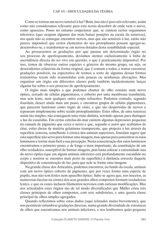 161
CAP. VI – DIFICULDADES DA TEORIA
Como se tornou um nervo sensível à luz? Bom, isso não é para nós relevante, assim
como não consideramos relevante para esta teoria descobrir de onde vem o nervo,
como apareceu. Posso no entanto conjecturar que, se existem certos organismos
inferiores (que ocupam algumas das mais baixas posições na escala da natureza),
nos quais não se consegue encontrar nervos, mas que são sensíveis à luz, então não
parece impossível que certos elementos do seu protoplasma possam agregar-se,
desenvolver-se, e transformar-se em nervos dotados desta sensibilidade especial.
Ao procurarmos as gradações por que passou um determinado órgão no
seu processo de aperfeiçoamento, devíamos atentar exclusivamente à linha de
ascendência directa do ser vivo em questão, o que é praticamente impossível. Por
isso, temos de observar outras espécies e géneros do mesmo grupo, ou seja, os
descendentes colaterais da forma original, que é comum a todos, e tentar encontrar
gradações possíveis, na expectativa de termos a sorte de algumas dessas formas
transitórias terem sido transmitidas com poucas ou nenhumas alterações. Mas
organizar um órgão em diferentes classes pode também incidentemente lançar
alguma luz sobre o seu processo de aperfeiçoamento.
O órgão mais simples a que podemos chamar de olho consiste num nervo
óptico, cercado de células pigmentares, e coberto por uma membrana translúcida,
mas sem lente, nem qualquer outro corpo refractivo. Podemos contudo, segundo
Jourdain, descer ainda mais um passo, e encontrar grupos de células pigmentares,
que parecem funcionar como órgão de visão, e que são desprovidas de nervos e
repousam simplesmente sobre tecido protoplasmático. Estes olhos, de uma natureza
assim tão simples, não conseguem uma visão distinta, servindo apenas para distinguir
a luz da escuridão. Em certas estrelas-do-mar existem algumas depressões pequenas
na camada de pigmento que cerca o nervo e que, segundo o autor que acabámos de
citar, estão cheias de matéria gelatinosa transparente, que projecta a luz através da
superfície convexa, semelhante à córnea dos animais superiores. Jourdain sugere que
estasuperfícienãoserveparaformarumaimagem,masapenasparaconcentrarosraios
luminosos e tornar mais fácil a sua percepção. Nesta concentração dos raios luminosos
encontramos o primeiro passo, e de longe o mais importante, da constituição de um
olho verdadeiro, susceptível de formar imagens, pois basta colocar a extremidade nua
do nervo óptico (que em alguns animais inferiores está profundamente escondido no
corpo e noutros se encontra mais perto da superfície) à distância correcta daquele
dispositivo de concentração de luz, para que nele se forme uma imagem.
Na grande classe dos Articulata, podemos encontrar, no fundo da escala, animais
com um nervo óptico coberto de pigmento, que por vezes forma uma espécie de
pupila, mas não tem lentes nem aparelho óptico. Sabe-se agora que, nos insectos, as
numerosas facetas na córnea dos seus grandes olhos compostos formam verdadeiras
lentes, e que os cones incluem filamentos nervosos com curiosas modificações. Mas
nos articulados estes órgãos são de tal modo diversificados que Müller criou três
classes principais de olhos compostos, com sete subdivisões, e uma quarta classe
principal de olhos simples agregados.
Quando reflectimos sobre estas dados (aqui relatados muito brevemente), que
nos permitem vislumbrar gradações diversas, numa grande diversidade de estruturas
de olhos que encontramos nos animais inferiores, e nos lembramos quão pequeno
Colecção PLANETA DARWIN: © Planeta Vivo
 