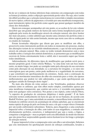 162
A ORIGEM DAS ESPÉCIES
há-de ser o número de formas inferiores hoje existentes em comparação com todas
as formas já extintas, então a objecção apresentada perde valor. Ou seja, não é assim
tão difícil acreditar que a selecção natural possa ter convertido o simples mecanismo
do nervo óptico, coberto de pigmentos e revestido por uma membrana transparente,
num instrumento óptico tão perfeito como aquele que possui qualquer membro da
classe dos Articulados.
Quem nos consegue acompanhar até este ponto, se ao acabar de ler este volume
descobrir que um grande número de factos (de outra forma inexplicáveis) pode ser
explicado pela teoria da modificação através da selecção natural, não deve hesitar
dar mais um passo, e então admitirá que mesmo uma estrutura tão perfeita como o
olho da águia pode ter sido assim formada, mesmo que neste caso não se conheçam
os estados de transição.
Foram levantadas objecções que dizem que para se modificar um olho, e
preservá-lo como instrumento perfeito em todos os momentos do processo, muitas
das alterações teriam de ter ocorrido simultaneamente, e que tal não seria possível
através da selecção natural. Mas, como eu tenho tentado demonstrar com o meu
trabalho sobre a variação dos animais domésticos, se pensarmos que as modificações
ocorrem de forma extremamente lenta e subtil, não é necessário supor que foram
todas simultâneas.
Adicionalmente, há diferentes tipos de modificações que podem servir para o
mesmo propósito geral. Como referiu Wallace, “se uma lente tem um foco muito
curto, ou muito longo, isso pode ser corrigido tanto pela alteração da sua curvatura
como pela alteração da sua densidade; se a curvatura for irregular, e os raios não
convergirem para um ponto, então pode melhorar-se a regularidade da curvatura,
o que constituirá um aperfeiçoamento da estrutura. Assim, nem a contracção da
íris nem os movimentos musculares do olho são essenciais para a visão; são apenas
melhoramentos que podem ter sido adicionados, e que assim aperfeiçoaram um
qualquer estádio de formação deste órgão”.
Na mais alta divisão do reino animal, a dos Vertebrados, podemos observar
animais como os anfioxos, que têm olhos muito simples, constituídos apenas por
uma membrana transparente, que contém um nervo e é revestido com pigmento
(não tem qualquer outra estrutura). Nos peixes e nos répteis, como referiu Owen,
“o espectro de gradações de estruturas dióptricas é muito grande”. É de facto
relevante termos conhecimento do facto de que até no ser humano, de acordo com
Rudolf Virchow, que é uma autoridade no assunto, a maravilhosa lente cristalina ser
formada no embrião através da acumulação de células epiteliais, que se encontram
numa espécie de prega de pele em forma de saco; e de que o corpo vítreo é formado
por um tecido embrionário subcutâneo. Todavia, para chegarmos a uma conclusão
imparcial sobre a formação do olho, com todos os seus magníficos, e contudo não
absolutamente perfeitos, caracteres, é indispensável que seja a razão, a lógica, a
conquistar a imaginação – mas eu próprio senti esta dificuldade de modo tão intenso
que não posso ficar surpreendido quando outros hesitam levar tão longe o princípio
da selecção natural.
É quase impossível evitar a comparação entre um olho e um telescópio. Sabemos
que este instrumento foi aperfeiçoado através de esforços continuados, levados a
Colecção PLANETA DARWIN: © Planeta Vivo
 