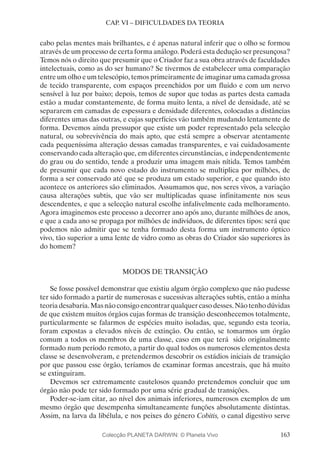 163
CAP. VI – DIFICULDADES DA TEORIA
cabo pelas mentes mais brilhantes, e é apenas natural inferir que o olho se formou
através de um processo de certa forma análogo. Poderá esta dedução ser presunçosa?
Temos nós o direito que presumir que o Criador faz a sua obra através de faculdades
intelectuais, como as do ser humano? Se tivermos de estabelecer uma comparação
entre um olho e um telescópio, temos primeiramente de imaginar uma camada grossa
de tecido transparente, com espaços preenchidos por um fluido e com um nervo
sensível à luz por baixo; depois, temos de supor que todas as partes desta camada
estão a mudar constantemente, de forma muito lenta, a nível de densidade, até se
separarem em camadas de espessura e densidade diferentes, colocadas a distâncias
diferentes umas das outras, e cujas superfícies vão também mudando lentamente de
forma. Devemos ainda pressupor que existe um poder representado pela selecção
natural, ou sobrevivência do mais apto, que está sempre a observar atentamente
cada pequeníssima alteração dessas camadas transparentes, e vai cuidadosamente
conservando cada alteração que, em diferentes circunstâncias, e independentemente
do grau ou do sentido, tende a produzir uma imagem mais nítida. Temos também
de presumir que cada novo estado do instrumento se multiplica por milhões, de
forma a ser conservado até que se produza um estado superior, e que quando isto
acontece os anteriores são eliminados. Assumamos que, nos seres vivos, a variação
causa alterações subtis, que vão ser multiplicadas quase infinitamente nos seus
descendentes, e que a selecção natural escolhe infalivelmente cada melhoramento.
Agora imaginemos este processo a decorrer ano após ano, durante milhões de anos,
e que a cada ano se propaga por milhões de indivíduos, de diferentes tipos: será que
podemos não admitir que se tenha formado desta forma um instrumento óptico
vivo, tão superior a uma lente de vidro como as obras do Criador são superiores às
do homem?
MODOS DE TRANSIÇÃO
Se fosse possível demonstrar que existiu algum órgão complexo que não pudesse
ter sido formado a partir de numerosas e sucessivas alterações subtis, então a minha
teoria desabaria. Mas não consigo encontrar qualquer caso desses. Não tenho dúvidas
de que existem muitos órgãos cujas formas de transição desconhecemos totalmente,
particularmente se falarmos de espécies muito isoladas, que, segundo esta teoria,
foram expostas a elevados níveis de extinção. Ou então, se tomarmos um órgão
comum a todos os membros de uma classe, caso em que terá sido originalmente
formado num período remoto, a partir do qual todos os numerosos elementos desta
classe se desenvolveram, e pretendermos descobrir os estádios iniciais de transição
por que passou esse órgão, teríamos de examinar formas ancestrais, que há muito
se extinguiram.
Devemos ser extremamente cautelosos quando pretendemos concluir que um
órgão não pode ter sido formado por uma série gradual de transições.
Poder-se-iam citar, ao nível dos animais inferiores, numerosos exemplos de um
mesmo órgão que desempenha simultaneamente funções absolutamente distintas.
Assim, na larva da libélula, e nos peixes do género Cobitis, o canal digestivo serve
Colecção PLANETA DARWIN: © Planeta Vivo
 