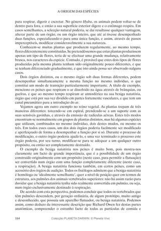 164
A ORIGEM DAS ESPÉCIES
para respirar, digerir e excretar. No género Hydra, os animais podem voltar-se de
dentro para fora, e então a sua superfície exterior digere e o estômago respira. Em
casos semelhantes, a selecção natural poderia, se daí resultasse qualquer vantagem,
alterar parte de um órgão, ou um órgão inteiro, que até aí tivesse desempenhado
duas funções, especializando-o para uma única função, e assim, através de passos
imperceptíveis, modificar consideravelmente a sua natureza.
Conhecem-se muitas plantas que produzem regularmente, ao mesmo tempo,
floresdiferentementeconstituídas.Sepretendêssemosqueestasplantasproduzissem
apenas um tipo de flores, teria de se efectuar uma grande mudança, relativamente
brusca, nos caracteres da espécie. Contudo, é provável que estes dois tipos de flores
produzidas pela mesma planta tenham sido originalmente pouco diferentes, e que
se tenham diferenciado gradualmente, e que isto ainda possa ser observado nalguns
casos.
Dois órgãos distintos, ou o mesmo órgão sob duas formas diferentes, podem
desempenhar simultaneamente a mesma função no mesmo indivíduo, o que
constitui um modo de transição particularmente importante. A título de exemplo,
menciono os peixes que respiram o ar dissolvido na água através de brânquias, ou
guelras, e que ao mesmo tempo respiram ar atmosférico na sua bexiga natatória,
órgão que está por sua vez dividido em partes fortemente vasculares, e que tem um
canal pneumático para a introdução do ar.
Vejamos agora um outro exemplo no reino vegetal. As plantas trepam de três
maneiras diferentes: torcendo-se em espiral, prendendo-se a um suporte com as
suas sensíveis gavinhas, e através da emissão de radículas aéreas. Estes três modos
encontram-se normalmente em grupos de plantas distintos, mas há algumas espécies
que utilizam, combinados no mesmo indivíduo, dois destes modos, ou mesmo os
três. Em todos esses casos, um dos dois órgãos poderia facilmente ser modificado
e aperfeiçoado de forma a desempenhar a função por si só. Durante o processo de
modificação, o outro órgão poderia ajudá-lo, e uma vez terminado o processo este
órgão poderia, por seu turno, modificar-se para se adequar a um qualquer outro
propósito, ou então ser completamente destruído.
O exemplo da bexiga natatória nos peixes é muito bom, pois mostra-nos
claramente um facto de grande importância, que é a possibilidade de um órgão
construído originalmente com um propósito (neste caso, para permitir a flutuação)
ser convertido num órgão com uma função completamente diferente (neste caso,
a respiração). A bexiga natatória funciona também, em certos peixes, como um
acessório dos órgãos de audição. Todos os fisiólogos admitem que a bexiga-natatória
é homóloga ou ‘idealmente semelhante’, quer a nível de posição quer em termos de
estrutura, aos pulmões dos animais vertebrados superiores: não há assim razão para
duvidar que a bexiga natatória tenha sido realmente convertida em pulmão, ou seja,
num órgão exclusivamente destinado à respiração.
De acordo com esta perspectiva, podemos concluir que todos os vertebrados que
têm pulmões descendem, por geração ordinária, de algum protótipo, muito antigo
e desconhecido, que possuía um aparelho flutuador, ou bexiga natatória. Podemos
assim, como deduzo da interessante descrição que Richard Owen fez destas partes
anatómicas, compreender o estranho facto de todas as partículas de comida e
Colecção PLANETA DARWIN: © Planeta Vivo
 