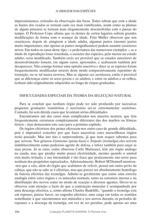 166
A ORIGEM DAS ESPÉCIES
impressionantes, retirados da observação das focas. Todos sabem que com a idade
as hastes dos veados se tornam cada vez mais ramificadas, assim como as plumas
de alguns pássaros se tornam mais elegantemente desenvolvidas com o passar do
tempo. O Professor Cope afirma que os dentes de certos lagartos sofrem grandes
modificações de forma com o avançar da idade. Fritz Müller observou que nos
crustáceos, depois de atingirem a idade adulta, algumas partes (mesmo partes
muito importantes; não apenas as partes insignificantes) podem assumir caracteres
novos. Em todos os casos deste tipo – e poderíamos dar numerosos exemplos –, se a
idade de reprodução fosse retardada, o carácter das espécies, pelo menos no estado
adulto, seria modificado. Também creio ser provável que os estados anteriores de
desenvolvimento fossem, em alguns casos, apressados, e acabassem também por
desaparecer. Não consigo formar uma opinião assertiva e dizer se as espécies foram
frequentemente modificadas através deste modo comparativamente repentino de
transição, ou se tal nunca ocorreu. Mas se alguma vez aconteceu, então é provável
que as diferenças entre os seres jovens e os adultos, e entre os adultos e os velhos,
tenham sido originalmente adquiridas ao longo de etapas graduadas.
DIFICULDADES ESPECIAIS DA TEORIA DA SELECÇÃO NATURAL
Para se concluir que nenhum órgão pode ter sido produzido por sucessivas
pequenas gradações transitórias é necessário ser-se extremamente cauteloso.
Contudo, há sem dúvida casos que levantam sérias dificuldades.
Encontramos um dos casos mais complicados nos insectos neutros, que têm
frequentemente estruturas completamente diferentes das dos machos ou fêmeas
férteis – mas deixaremos este caso para o próximo capítulo.
Os órgãos eléctricos dos peixes oferecem-nos outro caso de grande dificuldade,
pois é impossível conceber por que fases sucessivas estes maravilhosos órgãos
terão passado. Mas isto não é surpreendente, já que nem sequer sabemos para
que servem. Nos géneros Gymnotus (peixe-faca) e Torpedo (tremelga) eles servem
indubitavelmente como poderoso agente de defesa, e talvez também para caçar as
suas presas. Já as raias, como observou Carlo Matteucci, têm um órgão análogo
na cauda, mas que produz muito pouca electricidade, mesmo quando o animal
está muito irritado; a sua intensidade é tão fraca que praticamente não serve para
nenhum dos propósitos supracitados. Adicionalmente, Robert M’Donnell mostrou-
-nos que a raia, além do órgão que acabámos de referir, possui um outro perto da
cabeça, que não se sabe se é eléctrico, mas que parece ser absolutamente homólogo
da bateria eléctrica das tremelgas. Admite-se geralmente que existe uma estreita
analogia entre estes órgãos e os músculos normais, tanto na estrutura interna e na
distribuição dos nervos como no modo de reacção a diversos agentes. Dever-se-ia
observar com atenção o facto de que a contracção muscular é acompanhada por
uma descarga eléctrica, e, como afirma Charles Radcliffe, “quando a tremelga está
em repouso, parece haver, no engenho eléctrico, uma carga em todos os sentidos
semelhante à que encontramos nos músculos e nos nervos durante os períodos de
repouso; e a descarga da tremelga, em vez de ser peculiar, pode apenas ser uma
Colecção PLANETA DARWIN: © Planeta Vivo
 