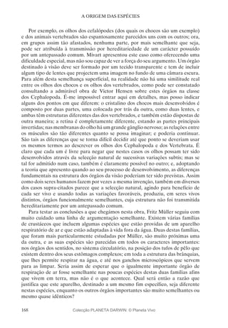 168
A ORIGEM DAS ESPÉCIES
Por exemplo, os olhos dos cefalópodes (dos quais os chocos são um exemplo)
e dos animais vertebrados são espantosamente parecidos uns com os outros; ora,
em grupos assim tão afastados, nenhuma parte, por mais semelhante que seja,
pode ser atribuída à transmissão por hereditariedade de um carácter possuído
por um antepassado comum. Mivart apresentou este caso como oferecendo uma
dificuldade especial, mas não sou capaz de ver a força do seu argumento. Um órgão
destinado à visão deve ser formado por um tecido transparente e tem de incluir
algum tipo de lentes que projectem uma imagem no fundo de uma câmara escura.
Para além desta semelhança superficial, na realidade não há uma similitude real
entre os olhos dos chocos e os olhos dos vertebrados, como pode ser constatado
consultando a admirável obra de Victor Hensen sobre estes órgãos na classe
dos Cephalopoda. É-me impossível entrar aqui em detalhes, mas posso indicar
alguns dos pontos em que diferem: o cristalino dos chocos mais desenvolvidos é
composto por duas partes, uma colocada por trás da outra, como duas lentes, e
ambas têm estruturas diferentes das dos vertebrados, e também estão dispostas de
outra maneira; a retina é completamente diferente, estando as partes principais
invertidas; nas membranas do olho há um grande gânglio nervoso; as relações entre
os músculos são tão diferentes quanto se possa imaginar; e poderia continuar.
São tais as diferenças que se torna difícil decidir até que ponto se deveriam usar
os mesmos termos ao descrever os olhos dos Cephalopoda e dos Vertebrata. É
claro que cada um é livre para negar que nestes casos os olhos possam ter sido
desenvolvidos através da selecção natural de sucessivas variações subtis; mas se
tal for admitido num caso, também é claramente possível no outro; e, adoptando
a teoria que apresento quando ao seu processo de desenvolvimento, as diferenças
fundamentais na estrutura dos órgãos da visão poderiam ter sido previstas. Assim
como dois seres humanos fazem por vezes a mesma invenção, também em diversos
dos casos supra-citados parece que a selecção natural, agindo para benefício de
cada ser vivo e usando todas as variações favoráveis, produziu, em seres vivos
distintos, órgãos funcionalmente semelhantes, cuja estrutura não foi transmitida
hereditariamente por um antepassado comum.
Para testar as conclusões a que chegámos nesta obra, Fritz Müller seguiu com
muito cuidado uma linha de argumentação semelhante. Existem várias famílias
de crustáceos que incluem algumas espécies que estão providas de um aparelho
respiratório de ar e que estão adaptadas à vida fora da água. Duas destas famílias,
que foram mais particularmente estudadas por Müller, são muito próximas uma
da outra, e as suas espécies são parecidas em todos os caracteres importantes:
nos órgãos dos sentidos, no sistema circulatório, na posição dos tufos de pêlo que
existem dentro dos seus estômagos complexos; em toda a estrutura das brânquias,
que lhes permite respirar na água, e até nos ganchos microscópicos que servem
para as limpar. Seria assim de esperar que o igualmente importante órgão de
respiração de ar fosse semelhante nas poucas espécies destas duas famílias afins
que vivem em terra, mas não é o que acontece. Qual será então a razão que
justifica que este aparelho, destinado a um mesmo fim específico, seja diferente
nestas espécies, enquanto os outros órgãos importantes são muito semelhantes ou
mesmo quase idênticos?
Colecção PLANETA DARWIN: © Planeta Vivo
 