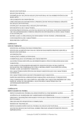 SELECÇÃO NATURAL......................................................................................................................... 85
SELECÇÃO SEXUAL............................................................................................................................. 91
EXEMPLOS DA ACÇÃO DA SELECÇÃO NATURAL OU DA SOBREVIVÊNCIA DO
MAIS APTO.............................................................................................................................................. 93
CRUZAMENTO DE INDIVÍDUOS.................................................................................................... 97
CIRCUNSTÂNCIAS FAVORÁVEIS À PRODUÇÃO DE NOVAS FORMAS ATRAVÉS
DA SELECÇÃO NATURAL.................................................................................................................. 101
EXTINÇÃO CAUSADA PELA SELECÇÃO NATURAL................................................................. 105
DIVERGÊNCIA DE CARACTERES.................................................................................................. 107
EFEITOS PROVÁVEIS DA ACÇÃO DA SELECÇÃO NATURAL NOS DESCENDENTES
DE UM ANTEPASSADO COMUM ATRAVÉS DA DIVERGÊNCIA DOS CARACTERES
E DA EXTINÇÃO.................................................................................................................................... 110
RITMO A QUE A ORGANIZAÇÃO DOS SERES VIVOS TENDE A PROGREDIR............... 116
CONVERGÊNCIA DE CARACTERES.............................................................................................. 119
RESUMO DO CAPÍTULO.................................................................................................................... 121
Capítulo V
LEIS DA VARIAÇÃO...................................................................................................................................... 125
EFEITO DA ALTERAÇÃO DAS CONDIÇÕES................................................................................ 125
EFEITO DO AUMENTO DO USO OU DESUSO DAS PARTES PROVOCADO PELA
SELECÇÃO NATURAL......................................................................................................................... 126
ACLIMATAÇÃO...................................................................................................................................... 130
VARIAÇÕES CORRELACIONADAS................................................................................................. 132
COMPENSAÇÃO E ECONOMIA DE CRESCIMENTO................................................................. 135
AS ESTRUTURAS MÚLTIPLAS, RUDIMENTARES E POUCO ORGANIZADAS SÃO
VARIÁVEIS.............................................................................................................................................. 136
UMA PARTE EXTRAORDINARIAMENTE DESENVOLVIDA NUMA ESPÉCIE
QUALQUER, EM COMPARAÇÃO COM A MESMA PARTE NAS ESPÉCIES AFINS,
TENDE A SER ALTAMENTE VARIÁVEL........................................................................................ 136
OS CARACTERES ESPECÍFICOS SÃO MAIS VARIÁVEIS QUE OS CARACTERES
GENÉRICOS............................................................................................................................................ 139
OS CARACTERES SEXUAIS SECUNDÁRIOS SÃO VARIÁVEIS............................................... 140
ESPÉCIES DISTINTAS APRESENTAM VARIAÇÕES ANÁLOGAS. É FREQUENTE
UMA VARIEDADE DE UMA ESPÉCIE ASSUMIR UM CARÁCTER PRÓPRIO DE UMA
ESPÉCIE AFIM, OU REGREDIR A ALGUNS DOS CARACTERES DE UM
ANTEPASSADO DISTANTE................................................................................................................. 142
RESUMO.................................................................................................................................................. 147
Capítulo VI
DIFICULDADES DA TEORIA...................................................................................................................... 151
DIFICULDADES DA TEORIA DA DESCENDÊNCIA COM MODIFICAÇÕES...................... 151
AUSÊNCIA OU RARIDADE DE VARIEDADES INTERMÉDIAS.............................................. 151
ORIGEM E TRANSIÇÕES DOS SERES VIVOS QUE TÊM ESTRUTURAS E HÁBITOS
PECULIARES.......................................................................................................................................... 155
ÓRGÃOS MUITO PERFEITOS E COMPLEXOS............................................................................ 160
MODOS DE TRANSIÇÃO..................................................................................................................... 163
DIFICULDADES ESPECIAIS DA TEORIA DA SELECÇÃO NATURAL.................................. 166
ACÇÃO DA SELECÇÃO NATURAL SOBRE ÓRGÃOS APARENTEMENTE POUCO
IMPORTANTES....................................................................................................................................... 172
Colecção PLANETA DARWIN: © Planeta Vivo
 