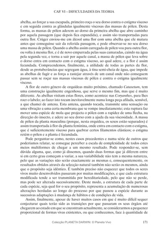 171
CAP. VI – DIFICULDADES DA TEORIA
abelha, ao forçar a sua escapada, primeiro roça o seu dorso contra o estigma viscoso
e em seguida contra as glândulas igualmente viscosas das massas de pólen. Desta
forma, as massas de pólen aderem ao dorso da primeira abelha que abre caminho
por aquela passagem (que depois fica expandida), e assim são transportadas para
outra flor. Crüger enviou-me em álcool uma flor com uma abelha que ele matara
antes que conseguisse sair da referida passagem, e pode observar-se no seu dorso
uma massa de pólen. Quando a abelha assim carregada de pólen voa para outra flor,
ou volta à mesma flor, e é de novo empurrada pelas suas camaradas, caindo na água
pela segunda vez, e torna a sair por aquele canal, a massa de pólen que leva sobre
o dorso entra em contacto com o estigma viscoso, ao qual adere, e a flor é assim
fecundada. Compreendemos, finalmente, a utilidade de todas as partes da flor,
desde as protuberâncias que segregam água, à tina semi-cheia de água, que impede
as abelhas de fugir e as força a rastejar através de um canal onde não conseguem
passar sem se roçar nas massas viscosas de pólen e contra o estigma igualmente
viscoso.
A flor de outro género de orquídeas muito próximo, chamado Catasetum, tem
uma construção igualmente engenhosa, que serve o mesmo fim, mas que é muito
diferente. As abelhas visitam estas flores, como acontece nas Coryanthes, para lhes
roer o labelo; ao fazer isto tocam inevitavelmente numa longa peça afilada, sensível,
a que chamei de antena. Esta antena, quando tocada, transmite uma sensação ou
uma vibração a uma certa membrana que se rompe imediatamente; esta ruptura faz
mover uma espécie de mola que projecta o pólen com a rapidez de uma flecha, na
direcção do insecto, e adere ao seu dorso com a ajuda da sua viscosidade. A massa
de pólen da planta masculina (porque, nesta orquídea, os sexos estão separados) é
assim transportada à flor da planta feminina, onde entra em contacto com o estigma,
que é suficientemente viscoso para quebrar certos filamentos elásticos; o estigma
retém o pólen e a planta é fecundada.
Pode perguntar-se como, nestes casos precedentes e numa série de outros que
poderíamos relatar, se consegue perceber a escala de complexidade de todos estes
meios multiformes de chegar a um mesmo resultado. Pode responder-se, sem
dúvida alguma, que, como já dissemos, quando duas formas que já diferem entre
si em certo grau começam a variar, a sua variabilidade não tem a mesma natureza,
pelo que as variações não serão exactamente as mesmas e, consequentemente, os
resultados obtidos através da selecção natural também não serão os mesmos, ainda
que o propósito seja idêntico. É também preciso não esquecer que todos os seres
vivos muito desenvolvidos passaram por muitas modificações, e que cada estrutura
modificada tende a ser transmitida por hereditariedade, pelo que não se perde,
mas pode ser alterada sucessivamente. Deste modo, a estrutura de cada parte de
cada espécie, seja qual for o seu propósito, representa a acumulação de numerosas
alterações herdadas ao longo do processo por que passou a espécie durante as
sucessivas adaptações à mudança de hábitos e de condições de vida.
Assim, finalmente, apesar de haver muitos casos em que é muito difícil sequer
conjecturar quais terão sido as transições por que passaram os seus órgãos até
chegarem ao estado em que se encontram actualmente, se considerarmos a pequenez
proporcional de formas vivas existentes, ou que conhecemos, face à quantidade de
Colecção PLANETA DARWIN: © Planeta Vivo
 