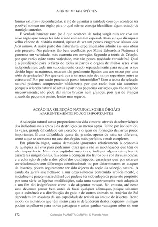 172
A ORIGEM DAS ESPÉCIES
formas extintas e desconhecidas, é até de espantar a raridade com que acontece ser
possível nomear um órgão para o qual não se consiga identificar algum estado de
transição anterior.
É verdadeiramente raro (se é que acontece de todo) surgir num ser vivo um
novo órgão que pareça ter sido criado com um fim especial. Aliás, é o que diz aquele
velho cânone da história natural, apesar de ser um pouco exagerado: Natura non
facit saltum. A maior parte dos naturalistas experimentados admite nas suas obras
este preceito. Nas palavras tão bem escolhidas por Milne Edwards: a Natureza é
generosa em variedade, mas avarenta em inovação. Segundo a teoria da Criação,
por que razão existe tanta variedade, mas tão pouca novidade verdadeira? Qual
é a justificação para o facto de todas as partes e órgãos de muitos seres vivos
independentes, cada um supostamente criado separadamente para ocupar o seu
devido lugar na natureza, estarem tão geralmente ligados uns aos outras por uma
série de gradações? Por que será que a natureza não deu saltos repentinos entre as
estruturas? Por que razão precisa de passos intermédios? Com a teoria da selecção
natural podemos compreender nitidamente por que razão isso não acontece:
porque a selecção natural só actua a partir das pequenas variações, que vão surgindo
sucessivamente; não pode dar saltos bruscos nem grandes, pois tem de avançar
através de pequenos passos, lentos mas seguros.
ACÇÃO DA SELECÇÃO NATURAL SOBRE ÓRGÃOS
APARENTEMENTE POUCO IMPORTANTES
A selecção natural actua proporcionando vida e morte, através da sobrevivência
dos indivíduos mais aptos e da destruição dos menos aptos. Tenho por isso sentido,
às vezes, grande dificuldade em perceber a origem ou formação de partes pouco
importantes. É uma dificuldade quase tão grande, apesar de natureza diferente,
como a que se apresenta no caso dos órgãos mais perfeitos e mais complexos.
Em primeiro lugar, somos demasiado ignorantes relativamente à economia
de qualquer ser vivo para podermos dizer quais são as modificações que têm ou
não importância. Num dos capítulos anteriores, indiquei alguns exemplos de
caracteres insignificantes, tais como a penugem dos frutos ou a cor das suas polpas,
e a coloração da pele e dos pêlos dos quadrúpedes; caracteres que, por estarem
correlacionados com diferenças constitucionais ou por determinarem os ataques
de insectos, podem seguramente ter sido objecto da acção da selecção natural. A
cauda da girafa assemelha-se a um enxota-moscas construído artificialmente, e
inicialmente parece inacreditável que pudesse ter sido adaptada para este propósito
por uma série de ligeiras modificações, cada uma sucessivamente mais adaptada
a um fim tão insignificante como o de afugentar moscas. No entanto, até neste
caso devemos pensar bem antes de fazer qualquer afirmação, porque sabemos
que a existência e a distribuição do gado e de outros animais na América do Sul
dependem em absoluto da sua capacidade de resistir ao ataque de insectos. Deste
modo, os indivíduos que têm meios para se defenderem destes pequenos inimigos
podem espalhar-se para novas pastagens e assim ganhar vantagem sobre os seus
Colecção PLANETA DARWIN: © Planeta Vivo
 