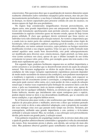 173
CAP. VI – DIFICULDADES DA TEORIA
concorrentes. Não queremos dizer que os quadrúpedes de maiores dimensões sejam
realmente eliminados (salvo raríssimas excepções) pelas moscas, mas são por elas
incessantemente perturbados e a sua força é reduzida, pelo que ficam mais expostos
às doenças, ou menos capacitados para procurar comida em caso de escassez, ou
menos capazes de fugir dos seus predadores.
Os órgãos hoje considerados insignificantes tiveram provavelmente, em
alguns casos, uma grande importância para um antepassado remoto. Depois de
terem sido lentamente aperfeiçoados num período anterior, estes órgãos foram
transmitidos às espécies existentes quase no mesmo estado, apesar de hoje terem
pouca utilidade. É claro que qualquer desvio estrutural que fosse nocivo ao
indivíduo teria sido eliminado pela selecção natural. Ao vermos a importância que
a cauda tem na maior parte dos animais aquáticos, funcionando como órgão de
locomoção, talvez consigamos explicar a presença geral de caudas, e os seus usos
diversificados, em tantos animais terrestres, cujos pulmões ou bexigas natatórias
modificadas revelam a sua origem aquática. Uma vez que se tenha formado num
animal aquático uma cauda bem desenvolvida, esta pode subsequentemente
ser modificada para diversos usos: enxota-moscas, órgão preênsil, ou leme para
virar (como acontece nos cães), apesar de que o último exemplo de uso tenha
certamente ter pouco valor, pois a lebre, por exemplo, quase não tem cauda e vira
ainda mais rapidamente que o cão.
Em segundo lugar, podemos facilmente enganar-nos ao atribuir importância a
certos caracteres e ao acreditar que se desenvolveram através da acção da selecção
natural. Não devemos negligenciar os efeitos da acção directa da mudança das
condições de vida (cujas variações supostamente espontâneas parecem depender
de modo muito secundário da natureza das condições), nem podemos menosprezar
a tendência à regressão a caracteres perdidos há muito tempo, nem esquecer as
complexas leis do crescimento (como a correlação, a compensação, a pressão que
uma parte pode exercer sobre outra, etc.), nem perder de vista a acção da selecção
sexual (que é muitas vezes responsável pela formação de caracteres úteis a um dos
sexos, e pela sua transmissão, mais ou menos completa, ao outro sexo, apesar de
para este não ter qualquer utilidade). Todavia, as estruturas que se adquirem desta
forma indirecta, mesmo que inicialmente não sejam vantajosas para a espécie,
podem depois tornar-se úteis à sua descendência modificada, que se encontra em
novas condições, e que adquiriu hábitos novos.
Se só houvesse pica-paus verdes e não soubéssemos que tinham existido muitas
espécies de pica-paus pretos e malhados, atrevo-me a dizer que teríamos pensado
que a cor verde se devia a uma admirável adaptação, com o propósito de esconder
dos seus inimigos estas aves que passam tento tempo nas árvores. Teríamos, por
consequência, atribuído uma grande importância a este carácter e tê-lo-íamos
atribuído à selecção natural. Mas, na verdade, a sua coloração será provavelmente
devida, pelo menos em grande parte, à selecção sexual.
Uma palmeira trepadeira do arquipélago malaio sobe às árvores mais altas com
a ajuda de ganchos admiravelmente construídos e agrupados à volta da extremidade
dos ramos. Este mecanismo presta à planta, sem dúvida, um serviço do mais alto
valor. Mas podemos observar ganchos quase semelhantes em muitas árvores que
Colecção PLANETA DARWIN: © Planeta Vivo
 