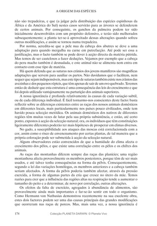 174
A ORIGEM DAS ESPÉCIES
não são trepadeiras, e que (a julgar pela distribuição das espécies espinhosas da
África e da América do Sul) nestes casos servirão para as árvores se defenderem
de certos animais. Por conseguinte, os ganchos da palmeira podem ter sido
inicialmente desenvolvidos com um propósito defensivo, e terão sido melhorados
subsequentemente; a planta ter-se-á aproveitado dessas alterações quando sofreu
outras modificações, e assim se tornou numa trepadeira.
Por norma, acredita-se que a pele nua da cabeça dos abutres se deve a uma
adaptação para quando mergulha na carne em putrefacção. Até pode ser essa a
justificação, mas o facto também se pode dever à acção directa da matéria pútrida.
Mas temos de ser cautelosos a fazer deduções. Vejamos por exemplo que a cabeça
do peru macho também é desnudada, e este animal não se alimenta nem entra em
contacto com esse tipo de matéria.
Há quem defenda que as suturas nos crânios dos jovens mamíferos são magníficas
adaptações que servem para auxiliar os partos. Não duvidamos que o facilitem, nem
sequerquesejamindispensáveis,masestetipodesuturastambémexistenoscrâniosdas
avezinhas e dos pequenos répteis, que têm apenas de sair de um ovo quebrado. Teremos
então de deduzir que esta estrutura é uma consequência das leis do crescimento e que
foi depois utilizada vantajosamente na parturição dos animais superiores.
A nossa ignorância é profunda relativamente às causas de cada variação subtil,
ou de cada diferença individual. É fácil tornarmo-nos conscientes deste facto: basta
reflectir sobre as diferenças existentes entre as raças dos nossos animais domésticos
em diferentes locais, mais particularmente nos países pouco civilizados, onde tem
havido pouca selecção metódica. Os animais domésticos dos nativos de diferentes
regiões têm muitas vezes de lutar pela sua própria subsistência, e estão, até certo
ponto, expostos à acção da selecção natural; ora, os indivíduos que têm constituições
ligeiramente diferentes poderão ter mais hipóteses de prosperar em climas diversos.
No gado, a susceptibilidade aos ataques das moscas está correlacionada com a
cor, assim como o risco de envenenamento por certas plantas, de tal maneira que a
própria coloração pode ser submetida à acção da selecção natural.
Alguns observadores estão convencidos de que a humidade do clima afecta o
crescimento dos pêlos, e que existe uma correlação entre os pêlos e os chifres dos
animais.
As raças das montanhas diferem sempre das raças das planícies; uma região
montanhosa afecta provavelmente os membros posteriores, porque têm de ser mais
usados, e até talvez tenha consequências na forma da pélvis. Consequentemente,
segundo a lei das variações homólogas, os membros anteriores e a cabeça também
seriam afectados. A forma da pélvis poderia também afectar, através da pressão
exercida, a forma de algumas partes da cria que cresce no útero da mãe. Temos
razões para crer que a influência das regiões altas na respiração tende a aumentar o
tamanho do peito e a determinar, de novo por correlação, outras alterações.
Os efeitos da falta de exercício, agregados à abundância de alimentos, são
provavelmente ainda mais importantes e far-se-ão sentir em todo o organismo.
Como Hermann von Nathusius demonstrou recentemente na sua excelente obra,
estes dois factores podem ser uma das causas principais das grandes modificações
que ocorreram nas raças de porcos. Mas, mais uma vez, a nossa ignorância é
Colecção PLANETA DARWIN: © Planeta Vivo
 