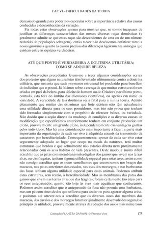 175
CAP. VI – DIFICULDADES DA TEORIA
demasiado grande para podermos especular sobre a importância relativa das causas
conhecidas e desconhecidas da variação.
Fiz todas estas observações apenas para mostrar que, se somos incapazes de
justificar as diferenças características das nossas diversas raças domésticas (e
geralmente admite-se que estas raças são descendentes de uma ou de um número
reduzido de populações selvagens), então talvez não devêssemos enfatizar tanto a
nossa ignorância quanto às causas precisas das diferenças ligeiramente análogas que
existem entre as espécies verdadeiras.
ATÉ QUE PONTO É VERDADEIRA A DOUTRINA UTILITÁRIA;
COMO SE ADQUIRE BELEZA
As observações precedentes levam-me a tecer algumas considerações acerca
dos protestos que alguns naturalistas têm levantado ultimamente contra a doutrina
utilitária, que sustenta que cada pormenor estrutural foi produzido para benefício
do indivíduo que o possui. Já falámos sobre a crença de que muitas estruturas foram
criadas em prol da beleza, para deleite do homem ou do Criador (este último ponto,
contudo, está fora do âmbito das discussões científicas), ou apenas em nome da
variedade. A veracidade de tais doutrinas seria fatal para a minha teoria. Admito
plenamente que muitas das estruturas que hoje existem não têm actualmente
uma utilidade directa para os seus possuidores, mas isto não prova que tenham
sido formadas simplesmente com o propósito de oferecer beleza, ou variedade.
Não duvido que a acção directa da mudança de condições e as diversas causas de
modificação que especificámos anteriormente tenham em conjunto produzido um
efeito, provavelmente um grande efeito, independentemente das vantagens ganhas
pelos indivíduos. Mas há uma consideração mais importante a fazer: a parte mais
importante da organização de cada ser vivo é adquirida através da transmissão de
caracteres por hereditariedade. Consequentemente, apesar de cada ser vivo estar
seguramente adaptado ao lugar que ocupa na escala da natureza, terá muitas
estruturas que herdou e que actualmente não estarão directa nem proximamente
relacionadas com os seus hábitos de vida presentes. Deste modo, é muito difícil
acreditar que as patas com membranas interdigitais dos gansos que vivem nas terras
altas, ou das fragatas, tenham alguma utilidade especial para estas aves; assim como
não consigo acreditar que os ossos semelhantes que encontramos nos braços dos
macacos, nas patas anteriores dos cavalos, nas asas dos morcegos, e nas barbatanas
das focas tenham alguma utilidade especial para estes animais. Podemos atribuir
estas estruturas, sem receio, à hereditariedade. Mas as membranas das patas dos
gansos que vivem nas terras altas, ou das fragatas, foram certamente tão úteis para
os seus antepassados, quanto são hoje às aves mais aquáticas que conhecemos.
Podemos assim acreditar que o antepassado da foca não possuía uma barbatana,
mas um pé com cinco dedos que utilizava para andar ou para agarrar alguma coisa,
e podemos até atrever-nos a acreditar que os diversos ossos dos membros dos
macacos, dos cavalos e dos morcegos foram originalmente desenvolvidos segundo o
princípio da utilidade, provavelmente através da redução dos ossos mais numerosos
Colecção PLANETA DARWIN: © Planeta Vivo
 