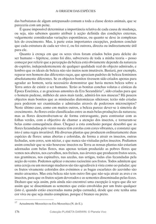 176
A ORIGEM DAS ESPÉCIES
das barbatanas de algum antepassado comum a toda a classe destes animais, que se
pareceria com um peixe.
É quase impossível determinar a importância relativa de cada causa de mudança,
ou seja, não sabemos quanto atribuir à acção definida das condições externas,
vulgarmente consideradas variações espontâneas, ou quanto se deve às complexas
leis do crescimento. Mas, à parte estas importantes excepções, podemos concluir
que cada estrutura de cada ser vivo é, ou foi outrora, directa ou indirectamente útil
para ele.
Quanto à crença em que os seres vivos foram criados belos para deleite do
ser humano – hipótese, como foi dito, subversora de toda a minha teoria – posso
começar por referir que a percepção da beleza está obviamente depende da natureza
do espírito, independentemente de qualquer qualidade real do objecto admirado, e
lembro que os ideais de beleza não são inatos nem imutáveis. Bastará, por exemplo,
reparar nos homens das diferentes raças, que apreciam padrões de beleza femininos
absolutamente diferentes. Se os objectos bonitos tivessem sido criados apenas para
agradar ao homem, seria necessário demonstrar que havia menos beleza sobre a
Terra antes de existir o ser humano. Terão as bonitas conchas volutas e cónicas da
Época Eocénica, e as graciosas amonites da Era Secundária17
, sido criadas para que
o homem pudesse, milhões de anos mais tarde, admirá-los nos museus? Há poucos
objectos mais bonitos que as minúsculas diatomáceas siliciosas; terão sido criadas
para poderem ser examinadas e admiradas através de poderosos microscópios?
Neste último caso, como em muitos outros, a beleza parece dever-se à simetria de
crescimento. As flores estão classificadas entre as mais belas produções da natureza;
mas as flores desenvolveram-se de forma extravagante, para contrastar com as
folhas verdes, com o objectivo de chamar a atenção dos insectos, e tornaram-se
belas como consequência disso. Cheguei a esta conclusão porque descobri que as
flores fecundadas pelo vento nunca têm corolas com cores vibrantes, e constatei que
isto é uma regra invariável. Há diversas plantas que produzem ordinariamente duas
espécies de flores: umas abertas e coloridas, de forma a atrair os insectos, outras
fechadas, sem cores, sem néctar, e que nunca são visitadas pelos insectos. Podíamos
assim concluir que se não houvesse insectos na Terra as nossas plantas não estariam
adornadas com belas flores, mas apenas teriam produzido as pobres flores que
vemos nos abetos, nos carvalhos, nos freixos, nas árvores que produzem frutos secos,
nas gramíneas, nos espinafres, nas azedas, nas urtigas, todas elas fecundadas pela
acção do vento. Podemos aplicar o mesmo raciocínio aos frutos. Todos admitem que
uma cereja ou um morango maduros são tão agradáveis à vista como ao paladar; que
os frutos vivamente coloridos dos evónimos e as bagas escarlates do azevinho são
muito atraentes. Mas esta beleza não tem outro fim que não seja atrair as aves e os
insectos, para que os frutos sejam devorados e as sementes disseminadas pelas fezes.
Deduzo que seja assim, pois ainda não encontrei uma excepção à regra que diz ser
assim que se disseminam as sementes que estão envolvidas por um fruto qualquer
(isto é, quando estão encerradas numa polpa carnuda), desde que este tenha uma
cor viva ou que seja muito conspícuo, porque é branco ou preto.
17
	 Actualmente Mesozóico ou Era Mesozóica (N. do E.).
Colecção PLANETA DARWIN: © Planeta Vivo
 