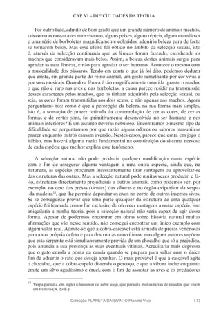 177
CAP. VI – DIFICULDADES DA TEORIA
Por outro lado, admito de bom grado que um grande número de animais machos,
tais como as nossas aves mais vistosas, alguns peixes, alguns répteis, alguns mamíferos
e uma série de borboletas magnificamente coloridas, adquiriu beleza para de facto
se tornarem belos. Mas esse efeito foi obtido no âmbito da selecção sexual, isto
é, através da selecção continuada que as fêmeas foram fazendo, escolhendo os
machos que consideravam mais belos. Assim, a beleza destes animais surgiu para
agradar as suas fêmeas, e não para agradar o ser humano. Acontece o mesmo com
a musicalidade dos pássaros. Tendo em conta o que já foi dito, podemos deduzir
que existe, em grande parte do reino animal, um gosto semelhante por cor vivas e
por sons musicais. Quando a fêmea é tão magnificamente colorida quanto o macho,
o que não é raro nas aves e nas borboletas, a causa parece residir na transmissão
desses caracteres pelos machos, que os tinham adquirido pela selecção sexual, ou
seja, as cores foram transmitidas aos dois sexos, e não apenas aos machos. Agora
perguntamo-nos: como é que a percepção da beleza, na sua forma mais simples,
isto é, a sensação de prazer retirada da contemplação de certas cores, de certas
formas e de certos sons, foi primitivamente desenvolvida no ser humano e nos
animais inferiores? É um assunto deveras nebuloso. Encontramos o mesmo tipo de
dificuldade se perguntarmos por que razão alguns odores ou sabores transmitem
prazer enquanto outros causam aversão. Nestes casos, parece que entra em jogo o
hábito, mas haverá alguma razão fundamental na constituição do sistema nervoso
de cada espécie que melhor explica esse fenómeno.
A selecção natural não pode produzir qualquer modificação numa espécie
com o fim de assegurar alguma vantagem a uma outra espécie, ainda que, na
natureza, as espécies procurem incessantemente tirar vantagem ou aproveitar-se
das estruturas das outras. Mas a selecção natural pode muitas vezes produzir, e fá-
-lo, estruturas directamente prejudiciais a outros animais, como podemos ver, por
exemplo, no caso das presas (dentes) das víboras e no órgão ovipositor da vespa-
-da-madeira18
, que lhe permite depositar os ovos no corpo de outros insectos vivos.
Se se conseguisse provar que uma parte qualquer da estrutura de uma qualquer
espécie foi formada com o fim exclusivo de oferecer vantagens a outra espécie, isso
aniquilaria a minha teoria, pois a selecção natural não seria capaz de agir dessa
forma. Apesar de podermos encontrar em obras sobre história natural muitas
afirmações que vão nesse sentido, não consegui encontrar um único exemplo com
algum valor real. Admite-se que a cobra-cascavel está armada de presas venenosas
para a sua própria defesa e para destruir as suas vítimas; mas alguns autores supõem
que esta serpente está simultaneamente provida de um chocalho que só a prejudica,
pois anuncia a sua presença às suas eventuais vítimas. Acreditaria mais depressa
que o gato enrola a ponta da cauda quando se prepara para saltar com o único
fim de advertir o rato que deseja apanhar. O mais provável é que a cascavel agite
o chocalho, que a cobra-capelo distenda o pescoço, e que a víbora inche enquanto
emite um silvo agudíssimo e cruel, com o fim de assustar as aves e os predadores
18
	Vespa parasita, em inglês ichneumon ou sabre wasp, que parasita muitas larvas de insectos que vivem
em troncos (N. do E.).
Colecção PLANETA DARWIN: © Planeta Vivo
 